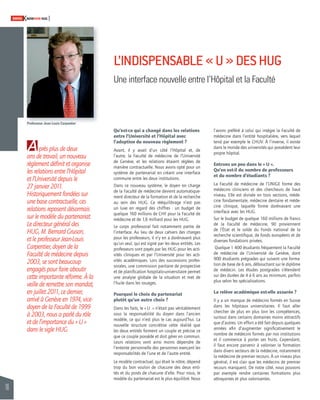 16 
SWISSKNOWHOW HUG 
A 
L’INDISPENSABLE « U » DES HUG 
Une interface nouvelle entre l’Hôpital et la Faculté 
près plus de deux 
ans de travail, un nouveau 
règlement défi nit et organise 
les relations entre l’Hôpital 
et l’Université depuis le 
27 janvier 2011. 
Historiquement fondées sur 
une base contractuelle, ces 
relations reposent désormais 
sur le modèle du partenariat. 
Le directeur général des 
HUG, M. Bernard Gruson, 
et le professeur Jean-Louis 
Carpentier, doyen de la 
Faculté de médecine depuis 
2003, se sont beaucoup 
engagés pour faire aboutir 
cette importante réforme. À la 
veille de remettre son mandat, 
en juillet 2011, ce dernier, 
arrivé à Genève en 1974, vice-doyen 
de la Faculté de 1999 
à 2003, nous a parlé du rôle 
et de l’importance du « U » 
dans le sigle HUG. 
l’avons préféré à celui qui intègre la Faculté de 
médecine dans l’entité hospitalière, vers lequel 
tend par exemple le CHUV. À l’inverse, il existe 
dans le monde des universités qui possèdent leur 
propre hôpital. 
Entrons un peu dans le « U ». 
Qu’en est-il du nombre de professeurs 
et du nombre d’étudiants ? 
La Faculté de médecine de l’UNIGE forme des 
médecins cliniciens et des chercheurs de haut 
niveau. Elle est divisée en trois sections, méde-cine 
fondamentale, médecine dentaire et méde-cine 
clinique, laquelle forme dorénavant une 
interface avec les HUG. 
Sur le budget de quelque 160 millions de francs 
de la Faculté de médecine, 90 proviennent 
de l’État et le solde du Fonds national de la 
recherche scientifi que, de fonds européens et de 
diverses fondations privées. 
Quelque 1 400 étudiants fréquentent la Faculté 
de médecine de l’Université de Genève, dont 
900 étudiants prégrades qui suivent une forma-tion 
de base de 6 ans, débouchant sur le diplôme 
de médecin. Les études postgrades s’étendent 
sur des durées de 4 à 6 ans au minimum, parfois 
plus selon les spécialisations. 
La relève académique est-elle assurée ? 
Il y a un manque de médecins formés en Suisse 
dans les hôpitaux universitaires. Il faut aller 
chercher de plus en plus loin les compétences, 
surtout dans certains domaines moins attractifs 
que d’autres. Un effort a été fait depuis quelques 
années afi n d’augmenter signifi cativement le 
nombre de médecins formés par nos institutions 
et il commence à porter ses fruits. Cependant, 
il faut encore parvenir à valoriser la formation 
dans divers secteurs de la médecine, notamment 
la médecine de premier recours. À un niveau plus 
général, il est clair que les médecins de premier 
recours manquent. De notre côté, nous pouvons 
par exemple rendre certaines formations plus 
attrayantes et plus valorisantes. 
Qu’est-ce qui a changé dans les relations 
entre l’Université et l’Hôpital avec 
l’adoption du nouveau règlement ? 
Avant, il y avait d’un côté l’Hôpital et, de 
l’autre, la Faculté de médecine de l’Université 
de Genève, et les relations étaient réglées de 
manière contractuelle. Nous avons opté pour un 
système de partenariat en créant une interface 
commune entre les deux institutions. 
Dans ce nouveau système, le doyen en charge 
de la Faculté de médecine devient automatique-ment 
directeur de la formation et de la recherche 
au sein des HUG. Ce rééquilibrage n’est pas 
un luxe en regard des chiffres : un budget de 
quelque 160 millions de CHF pour la Faculté de 
médecine et de 1,6 milliard pour les HUG. 
Le corps professoral fait notamment partie de 
l’interface. Au lieu de deux cahiers des charges 
pour les professeurs, il n’y en a dorénavant plus 
qu’un seul, qui est signé par les deux entités. Les 
professeurs sont payés par les HUG pour les acti-vités 
cliniques et par l’Université pour les acti-vités 
académiques. Lors des successions profes-sorales, 
une commission paritaire de prospective 
et de planifi cation hospitalo-universitaire permet 
une analyse globale de la situation et met de 
l’huile dans les rouages. 
Pourquoi le choix du partenariat 
plutôt qu’un autre choix ? 
Dans les faits, le « U » n’était pas véritablement 
sous la responsabilité du doyen dans l’ancien 
modèle, ce qui n’est plus le cas aujourd’hui. La 
nouvelle structure concrétise cette réalité que 
les deux entités forment un couple et précise ce 
que ce couple possède et doit gérer en commun. 
Leurs relations vont ainsi moins dépendre de 
l’entente personnelle des personnes exerçant les 
responsabilités de l’une et de l’autre entité. 
Le modèle contractuel, qui était le nôtre, dépend 
trop du bon vouloir de chacune des deux enti-tés 
et du poids de chacune d’elle. Pour nous, le 
modèle du partenariat est le plus équilibré. Nous 
Professeur Jean-Louis Carpentier 
 