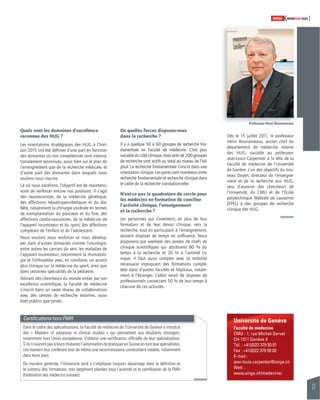 17 
SWISSKNOWHOW HUG 
Université de Genève 
Faculté de médecine 
CMU - 1, rue Michel-Servet 
CH-1211 Genève 4 
Tél. : +41(0)22 379 50 01 
Fax : +41(0)22 379 50 02 
E-mail : 
jean-louis.carpentier@unige.ch 
Web : 
www.unige.ch/medecine/ 
Quels sont les domaines d’excellence 
reconnue des HUG ? 
Les orientations stratégiques des HUG à l’hori-zon 
2015 ont été défi nies d’une part en fonction 
des domaines où nos compétences sont interna-tionalement 
reconnues, aussi bien sur le plan de 
l’enseignement que de la recherche médicale, et 
d’autre part des domaines dans lesquels nous 
voulons nous inscrire. 
Là où nous excellons, l’objectif est de maintenir, 
voire de renforcer encore nos positions. Il s’agit 
des neurosciences, de la médecine génétique, 
des affections hépato-pancréatiques et du dia-bète, 
notamment la chirurgie viscérale en termes 
de transplantation du pancréas et du foie, des 
affections cardio-vasculaires, de la médecine de 
l’appareil locomoteur et du sport, des affections 
complexes de l’enfant et de l’adolescent. 
Nous voulons nous renforcer et nous dévelop-per 
dans d’autres domaines comme l’oncologie, 
entre autres les cancers du sein, les maladies de 
l’appareil locomoteur, notamment la rhumatolo-gie 
et l’orthopédie avec, en corollaire, un accent 
plus clinique sur la médecine du sport, ainsi que 
dans certaines spécialités de la pédiatrie. 
Attirant des chercheurs du monde entier par son 
excellence scientifi que, la Faculté de médecine 
s’inscrit dans un vaste réseau de collaborations 
avec des centres de recherche externes, aussi 
bien publics que privés. 
De quelles forces disposez-vous 
dans la recherche ? 
Il y a quelque 50 à 60 groupes de recherche fon-damentale 
en Faculté de médecine. C’est plus 
variable du côté clinique, mais près de 200 groupes 
de recherche sont actifs au total au niveau de l’hô-pital. 
La recherche fondamentale s’inscrit dans une 
orientation clinique. Les ponts sont nombreux entre 
recherche fondamentale et recherche clinique dans 
le cadre de la recherche translationnelle. 
N’est-ce pas la quadrature du cercle pour 
les médecins en formation de concilier 
l’activité clinique, l’enseignement 
et la recherche ? 
Les personnes qui s’orientent, en plus de leur 
formation et de leur devoir clinique, vers la 
recherche, tout en participant à l’enseignement, 
doivent disposer de temps en suffi sance. Nous 
proposons par exemple des postes de chefs de 
clinique scientifi ques qui attribuent 80 % du 
temps à la recherche et 20 % à l’activité cli-nique. 
Il faut aussi compter avec la mobilité 
nécessaire impliquant des formations complé-tées 
dans d’autres facultés et hôpitaux, notam-ment 
à l’étranger. L’idéal serait de disposer de 
professionnels consacrant 50 % de leur temps à 
chacune de ces activités. 
Dès le 15 juillet 2011, le professeur 
Henri Bounameaux, ancien chef du 
département de médecine interne 
des HUG, succède au professeur 
Jean-Louis Carpentier à la tête de la 
Faculté de médecine de l’Université 
de Genève. L’un des objectifs du nou-veau 
Doyen, directeur de l’enseigne-ment 
et de la recherche aux HUG, 
sera d’associer des chercheurs de 
l’Université, du CMU et de l’École 
polytechnique fédérale de Lausanne 
(EPFL) à des groupes de recherche 
clinique des HUG. 
Certifi cations hors FMH 
Dans le cadre des spécialisations, la Faculté de médecine de l’Université de Genève a introduit 
des « Masters of advances in clinical studies » qui permettent aux étudiants étrangers, 
notamment hors Union européenne, d’obtenir une certifi cation offi cielle de leur spécialisation. 
S’ils n’ouvrent pas à leurs titulaires l’autorisation de pratiquer en Suisse en tant que spécialistes, 
ces masters leur confèrent tout de même une reconnaissance universitaire valable, notamment 
dans leurs pays. 
De manière générale, l’Université tend à s’impliquer toujours davantage dans la défi nition et 
le contenu des formations, très largement placées sous l’autorité et la certifi cation de la FMH 
(Fédération des médecins suisses). 
Professeur Henri Bounameaux 
 