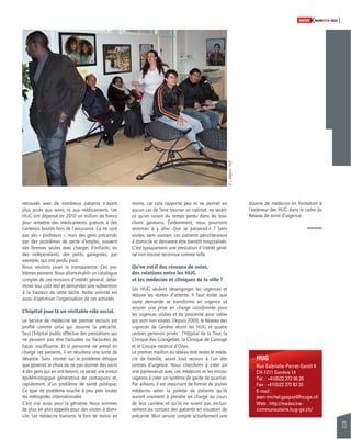 23 
SWISSKNOWHOW HUG 
HUG 
Rue Gabrielle-Perret-Gentil 4 
CH-1211 Genève 14 
Tél. : +41(0)22 372 95 20 
Fax : +41(0)22 372 83 32 
E-mail : 
jean-michel.gaspoz@hcuge.ch 
Web : http://medecine-communautaire. 
hug-ge.ch/ 
retrouvés avec de nombreux patients n’ayant 
plus accès aux soins, ni aux médicaments. Les 
HUG ont dépensé en 2010 un million de francs 
pour remettre des médicaments gratuits à des 
Genevois boutés hors de l’assurance. Ce ne sont 
pas des « profi teurs », mais des gens précarisés 
par des problèmes de perte d’emploi, souvent 
des femmes seules avec charges d’enfants, ou 
des indépendants, des petits garagistes, par 
exemple, qui ont perdu pied. 
Nous voulons jouer la transparence. Ces pro-blèmes 
existent. Nous allons établir un catalogue 
complet de ces missions d’intérêt général, déter-miner 
leur coût réel et demander une subvention 
à la hauteur de cette tâche. Notre volonté est 
aussi d’optimiser l’organisation de ces activités. 
L’hôpital joue là un véritable rôle social. 
Le Service de médecine de premier recours est 
profi lé comme celui qui assume la précarité. 
Seul l’hôpital public effectue des prestations qui 
ne peuvent pas être facturées ou facturées de 
façon insuffi sante. Et si personne ne prend en 
charge ces patients, il en résultera une sorte de 
désastre. Sans insister sur le problème éthique 
que poserait le choix de ne pas donner des soins 
à des gens qui en ont besoin, ce serait une erreur 
épidémiologique génératrice de contagions et, 
rapidement, d’un problème de santé publique. 
Ce type de problème touche à peu près toutes 
les métropoles internationales. 
C’est vrai aussi pour la gériatrie. Nous sommes 
de plus en plus appelés pour des visites à domi-cile. 
Les médecins traitants le font de moins en 
moins, car cela rapporte peu et ne permet en 
aucun cas de faire tourner un cabinet, ne serait-ce 
qu’en raison du temps perdu dans les bou-chons 
genevois. Évidemment, nous pourrions 
renoncer à y aller. Que se passerait-il ? Sans 
visites, sans soutien, ces patients péricliteraient 
à domicile et devraient être bientôt hospitalisés. 
C’est typiquement une prestation d’intérêt géné-ral 
non encore reconnue comme telle. 
Qu’en est-il des réseaux de soins, 
des relations entre les HUG 
et les médecins et cliniques de la ville ? 
Les HUG veulent désengorger les urgences et 
réduire les durées d’attente. Il faut éviter que 
toute demande se transforme en urgence et 
assurer une prise en charge coordonnée pour 
les urgences vitales et de proximité pour celles 
qui sont non vitales. Depuis 2009, le Réseau des 
urgences de Genève réunit les HUG et quatre 
centres genevois privés : l’Hôpital de la Tour, la 
Clinique des Grangettes, la Clinique de Carouge 
et le Groupe médical d’Onex. 
Le premier maillon du réseau doit rester le méde-cin 
de famille, avant tout recours à l’un des 
centres d’urgence. Nous cherchons à créer un 
vrai partenariat avec ces médecins et les encou-rageons 
à créer un système de garde de quartier. 
Par ailleurs, il est important de former de jeunes 
médecins selon la palette de patients qu’ils 
auront vraiment à prendre en charge au cours 
de leur carrière, et qu’ils ne soient pas exclusi-vement 
au contact des patients en situation de 
précarité. Mon service compte actuellement une 
© J. Gregorio - HUG 
dizaine de médecins en formation à 
l’extérieur des HUG dans le cadre du 
Réseau de soins d’urgence. 
 