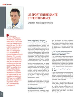 26 
SWISSKNOWHOW HUG 
Quelles qualités faut-il faire valoir 
pour obtenir le label Swiss Olympic ? 
Il faut justifi er d’un certain volume d’activités 
et disposer d’une plate-forme technique pour 
l’investigation physiologique et les tests fonc-tionnels, 
ainsi que de ressources humaines fortes 
de personnes compétentes et expertes dans la 
médecine du sport. Genève est le pôle le plus 
important dans ce domaine en Suisse romande 
en termes de volume d’activités et de ressources 
humaines et l’un des plus importants en Suisse, 
notamment en raison de son aura universitaire. 
Huit centres sont labellisés par Swiss Olympic, 
à Genève, Lausanne, Sion et Macolin en Suisse 
romande, ainsi que deux à Bâle et deux à Zurich. 
Le Swiss Olympic Medical Center de Genève 
occupe deux sites. On trouve aux HUG l’Unité 
orthopédique et de traumatologie du sport, qui 
offre principalement des consultations et des 
tests fonctionnels. Le centre de Cressy Santé, à 
Confi gnon, offre une plate-forme technique de 
tests fonctionnels, des cabinets de consultation 
et un centre de rééducation privé, en coordina-tion 
avec les HUG. Compte tenu des consultants, 
plus de 25 personnes liées aux HUG travaillent 
dans la médecine du sport. 
Les patients sont orientés selon les nécessi tés 
thérapeutiques. Nous faisons quelque 15 000 consul-tations 
par an et nous pratiquons entre 600 et 
800 tests fonctionnels. 
Quelle part de votre activité est-elle 
dévolue aux sportifs de pointe ? 
Les sportifs professionnels représentent entre 5 
et 7 % de nos consultations. Il s’agit de footbal-leurs, 
de hockeyeurs, de quelques basketteurs, 
de quelques skieurs, ainsi que de danseurs. 
Nous sommes les référents médicaux du Genève- 
Servette Hockey Club, du Super Cross de Genève, 
du Ballet du Grand Théâtre et de quelques clubs 
de football comme Carouge, Chênois ou Stade 
Nyonnais. 
Le fait que votre discipline fasse partie 
des actuelles priorités stratégiques 
des HUG est-il important ? 
C’est d’abord une reconnaissance d’une activité 
initialement engendrée par le professeur Daniel 
Fritschy, qui a pris toujours plus d’importance, et 
de notre rayonnement. Cela nous permet d’asseoir 
différents projets de médecine du sport et d’en 
développer d’autres comme le fi tness médicalisé, 
ainsi que divers projets de recherche, et de mettre 
l’accent sur la prévention des blessures du sport. 
Quelles sont les pathologies typiques 
du sport ? 
Chaque sport génère des pathologies spécifi ques, 
soit traumatiques aiguës, soit de surcharge. Les 
sports de contact entraînent davantage de pro-blèmes 
de contusions ou d’entorses articulaires, 
les sports d’endurance des problèmes tendineux, 
musculaires, voire cartilagineux. 
À son niveau, le sport populaire engendre par-fois 
des excès de charge. Le danger de blessures 
traumatiques et de surcharge guette notamment 
les « guerriers du dimanche matin », qui n’ont 
guère d’activités physiques durant la semaine 
et qui tout à coup prennent de gros risques le 
week-end sur les pistes de ski et sur les terrains 
de sport en général. 
Le Service de 
chirurgie orthopédique et 
traumatologie de l’appareil 
moteur des HUG jouit d’une 
réputation d’excellence bien 
au-delà du pays. L’une de ses 
unités, l’Unité d’orthopédie 
et de traumatologie du 
sport (UOTS), dirigée par 
le Dr Jacques Menetrey, 
contribue grandement à cette 
réputation. C’est un centre 
de compétence fort dans le 
domaine de la médecine du 
sport, pour les amateurs de 
tout niveau aussi bien que 
pour les athlètes de pointe. 
L’UOTS est labellisée Swiss 
Olympic Medical Center. 
La médecine de l’appareil 
locomoteur et du sport fait 
par ailleurs partie des axes 
stratégiques prioritaires des 
HUG pour la période 2010- 
2015. Santé et sport font-ils 
toujours bon ménage ? 
Le Dr Menetrey répond 
à nos questions. 
LE SPORT ENTRE SANTÉ 
ET PERFORMANCE 
Une unité médicale performante 
Docteur Jacques Menetrey 
 