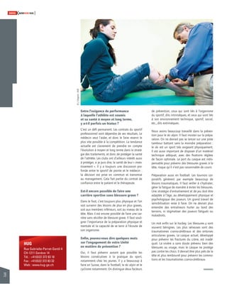 28 
SWISSKNOWHOW HUG 
HUG 
Rue Gabrielle-Perret-Gentil 4 
CH-1211 Genève 14 
Tél. : +41(0)22 372 83 18 
Fax : +41(0)22 372 83 32 
Web : www.hug-ge.ch 
Entre l’exigence de performance 
à laquelle l’athlète est soumis 
et sa santé à moyen et long terme, 
y a-t-il parfois un hiatus ? 
C’est un défi permanent. Les contrats du sportif 
professionnel vont dépendre de ses résultats. Le 
médecin veut l’aider, et donc le faire revenir le 
plus vite possible à la compétition. La tendance 
actuelle est clairement de prendre en compte 
l’évolution à moyen et long terme dans la straté-gie 
des traitements, et donc de protéger la santé 
de l’athlète. Les clubs ont d’ailleurs intérêt aussi 
à protéger, si je puis dire, la santé de leur « inves-tissement 
». Il y a toujours une discussion pro-fonde 
entre le sportif de pointe et le médecin : 
la décision est prise en commun et transmise 
au management. Cela fait partie du contrat de 
confi ance entre le patient et le thérapeute. 
Est-il encore possible de faire une 
carrière sportive sans blessure grave ? 
Dans le foot, c’est toujours plus physique et l’on 
voit survenir des lésions de plus en plus graves, 
soit aux membres inférieurs, soit au niveau de la 
tête. Mais il est encore possible de faire une car-rière 
sans récolter de blessure grave. Il faut souli-gner 
l’importance de la préparation physique et 
mentale et la capacité de se tenir à l’écoute de 
son organisme. 
Enfi n, pouvez-vous dire quelques mots 
sur l’engagement de votre Unité 
en matière de prévention ? 
Oui, il faut prévenir autant que possible les 
lésions consécutives à la pratique du sport, 
notamment chez les jeunes. Il y a beaucoup à 
faire en Suisse, dans le football, le ski alpin et le 
cyclisme notamment. On distingue deux facteurs 
de prévention, ceux qui sont liés à l’organisme 
du sportif, dits intrinsèques, et ceux qui sont liés 
à son environnement technique, sportif, social, 
etc., dits extrinsèques. 
Nous avons beaucoup travaillé dans la préven-tion 
pour le ski alpin. Il faut insister sur la prépa-ration. 
On ne devrait pas se lancer sur une piste 
tambour battant sans la moindre préparation : 
le ski est un sport très exigeant physiquement. 
Il est aussi important de disposer d’un matériel 
technique adéquat, avec des fi xations réglées 
de façon optimale. Le port du casque est indis-pensable 
pour prévenir des blessures graves à la 
tête, risque qu’il n’est pas raisonnable de courir. 
Préparation aussi en football. Les tournois cor-poratifs 
génèrent par exemple beaucoup de 
lésions traumatiques. Il faut veiller à s’hydrater, 
gérer la fatigue de manière à éviter les blessures. 
Une stratégie d’entraînement et de jeu doit être 
adaptée à l’âge, au développement physique et 
psychologique des joueurs. Un grand travail de 
sensibilisation reste à faire. On ne devrait plus 
entendre des entraîneurs hurler au bord des 
terrains, ni stigmatiser des joueurs fatigués ou 
maladroits. 
Un mot enfi n sur le hockey. Les blessures y sont 
souvent bénignes. Les plus sérieuses sont des 
traumatismes cranio-cérébraux et des entorses 
articulaires graves. Le casque actuel, développé 
pour prévenir les fractures du crâne, est inadé-quat. 
La visière a sans doute prévenu bien des 
blessures au visage, mais le casque ne protège 
pas contre les chocs. Il devrait être plus près de la 
tête et plus rembourré pour prévenir les commo-tions 
et les traumatismes cranio-cérébraux. 
© J. Gregorio - HUG 
 
