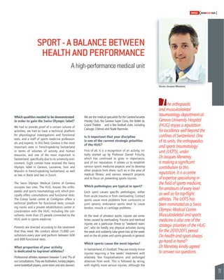 29 
SWISSKNOWHOW HUG 
T 
Which qualities needed to be demonstrated 
in order to gain the Swiss Olympic label? 
We had to provide proof of a certain volume of 
activities, we had to have a technical platform 
for physiological investigations and functional 
tests, and a staff of sports medicine profession-als 
and experts. In this fi eld, Geneva is the most 
important area in French-speaking Switzerland 
in terms of volumes of activity and human 
resources, and one of the most important in 
Switzerland, specifi cally due to its university envi-ronment. 
Eight centres have received the Swiss 
Olympic label in Geneva, Lausanne, Sion and 
Macolin in French-speaking Switzerland, as well 
as two in Basle and two in Zurich. 
The Swiss Olympic Medical Centre of Geneva 
occupies two sites. The HUG houses the ortho-paedic 
and sports traumatology unit, which prin-cipally 
offers consultations and functional tests. 
The Cressy Santé centre at Confi gnon offers a 
technical platform for functional tests, consult-ing 
rooms and a private rehabilitation centre in 
coordination with the HUG. Including the con-sultants, 
more than 25 people connected to the 
HUG work in sports medicine. 
Patients are directed according to the treatment 
that they need. We conduct about 15,000 con-sultations 
every year and perform between 600 
and 800 functional tests. 
What proportion of your activity 
is dedicated to top-level athletes? 
Professional athletes represent between 5 and 7% of 
our consultations. They are footballers, hockey players, 
some basketball players, some skiers and also dancers. 
We are the medical specialists for the Genève-Servette 
Hockey Club, the Geneva Super Cross, the Ballet du 
Grand Théâtre and a few football clubs, including 
Carouge, Chênois and Stade Nyonnais. 
Is it important that your discipline 
is one of the current strategic priorities 
of the HUG? 
First of all, it is a recognition of an activity, ini-tially 
started up by Professor Daniel Fritschy, 
which has continued to grow in importance, 
and of our reputation. It allows us to establish 
various sports medicine projects and to develop 
other projects from them, such as in the area of 
medical fi tness, and various research projects, 
and to focus on preventing sports injuries. 
Which pathologies are typical in sport? 
Each sport causes specifi c pathologies, either 
from acute trauma or from overloading. Contact 
sports cause more problems from contusions or 
joint sprains; endurance sports tend to cause 
tendon, muscle or cartilage problems. 
At the level of amateur sports, injuries are some-times 
caused by overloading. Trauma and overload 
injuries are a particular threat to “weekend warri-ors”, 
who do hardly any physical activities during 
the week and suddenly take great risks at the week-end 
on the ski pistes and sports grounds in general. 
Which sports cause the most injuries? 
In Switzerland, it’s football. They are mostly minor 
injuries requiring a few weeks’ treatment with 
relatively few hospitalisations and prolonged 
absences from work. This is followed by skiing, 
with slightly more serious injuries, although the 
he orthopaedic 
and musculoskeletal 
traumatology department at 
Geneva University Hospital 
(HUG) enjoys a reputation 
for excellence well beyond the 
confi nes of Switzerland. One 
of its units, the orthopaedics 
and sports traumatology 
unit (UOTS), under 
Dr Jacques Menetrey, 
is making a signifi cant 
contribution to this 
reputation. It is a centre 
of expertise specialising in 
the fi eld of sports medicine, 
for amateurs of every level 
as well as for top-fl ight 
athletes. The UOTS has 
been nominated as a Swiss 
Olympic Medical Centre. 
Musculoskeletal and sports 
medicine is also one of the 
strategic priorities of the HUG 
for the 2010-2015 period. 
Do health and sport always 
go hand in hand? 
Dr Menetrey kindly agreed 
to answer our questions. 
SPORT - A BALANCE BETWEEN 
HEALTH AND PERFORMANCE 
A high-performance medical unit 
Doctor Jacques Menetrey 
 