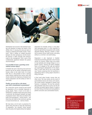 31 
SWISSKNOWHOW HUG 
development into account in the treatment strat-egy 
and therefore to protect the health of the 
athlete. And, if I may say, the clubs also have an 
interest in protecting the health of their “invest-ment”. 
There is always an in-depth discussion 
between the elite sportsperson and the doctor: 
the decision is taken mutually and communi-cated 
to the management. That is part of the 
confi dentiality agreement between the patient 
and the therapist. 
Is it possible to have a sporting career 
without serious injury? 
In football, the sport is becoming more and more 
physical and we are seeing increasingly serious 
injuries, either to the lower limbs or at head 
level. But it is still possible to have a sporting 
career without suffering from serious injury. We 
should underline the importance of physical and 
mental preparation and the ability to listen to 
one’s body. 
Finally, can you tell us a bit about 
your unit’s commitment to prevention? 
Yes, consecutive injuries caused by sport should 
be prevented as far as possible, especially in 
young people. There is much to be done in 
Switzerland, in football, alpine skiing and cycling 
in particular. We distinguish between two types 
of prevention factor: those that are linked to the 
body of the sportsperson – intrinsic factors – and 
those that are linked to their technical, sporting 
or social environment, etc. – extrinsic factors. 
We have done a lot of work on prevention for 
alpine skiing. We have to stress the importance 
of preparation. You shouldn’t throw yourself 
down the piste at full speed without the slightest 
preparation for example: skiing is a very physi-cally 
demanding sport. It is also important to 
have the right technical equipment with suitably 
adjusted bindings. Wearing a helmet is impor-tant 
to prevent serious head injuries, and going 
without is a risk that is not worth taking. 
Preparation is also important in football. 
Corporate tournaments generate a lot of trauma 
injuries, for instance. Players have to be careful 
to stay hydrated and manage fatigue so as to 
prevent injuries. Training and game strategies 
have to be adapted to the age and physical 
and psychological development of the players. 
There is much work still to do to raise aware-ness. 
Trainers screaming from the touchlines or 
stigmatising tired or clumsy players should be a 
thing of the past. 
A fi nal word about hockey. Injuries here are 
often minor. The most serious are the result of 
craniocerebral trauma and serious joint sprains. 
The current helmet, developed to prevent skull 
fractures, is inadequate. The visor has undoubt-edly 
prevented many facial injuries, but the hel-met 
does not protect against impacts. It needs to 
be closer fi tting to the head and more padded to 
prevent concussion and craniocerebral trauma. 
HUG 
Rue Gabrielle-Perret-Gentil 4 
CH-1211 Genève 14 
Tel.: +41(0)22 372 83 18 
Fax: +41(0)22 372 83 32 
Web: www.hug-ge.ch 
© J. Gregorio - HUG 
 
