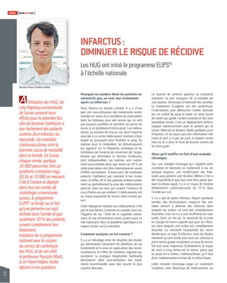 32 
SWISSKNOWHOW HUG 
Pourquoi un nombre élevé de patients ne 
suivent-ils pas, ou mal, leur traitement 
après un infarctus ? 
Nous faisons un double constat. Il y a d’une 
part une sous-utilisation des traitements recom-mandés 
en raison d’un problème de prescription 
dans les hôpitaux, pour des raisons qui ne sont 
pas toujours justifi ées et tiennent, en partie du 
moins, à un problème d’information. Ces médica-ments, 
au nombre de cinq ou six, dont l’aspirine 
associée à un autre médicament similaire (clopi-dogrel 
ou prasugrel) pour fl uidifi er le sang, les 
statines pour le cholestérol, les bêta-bloquants 
qui agissent sur la fréquence cardiaque et les 
inhibiteurs de l’enzyme de conversion de l’angio-tensine 
qui diminuent la récidive d’infarctus, 
sont indispensables. Les statines sont notam-ment 
sous-utilisées alors que moins de 10 % de 
cette prescription doit être interrompue en raison 
d’effets secondaires. D’autre part, de nombreux 
patients n’adhèrent pas vraiment à leur traite-ment. 
En effet, 30 % des patients arrêtent totale-ment 
ou partiellement la prise des médicaments 
prescrits dans les mois qui suivent l’infarctus et 
ceux d’entre eux qui arrêtent 3 médicaments ont 
un risque augmenté de mourir dans l’année qui 
suit. 
Cette négligence relative aux médicaments n’est 
pas le seul facteur à prendre en compte, bien sûr, 
l’hygiène de vie, l’arrêt de la cigarette notam-ment, 
et une alimentation saine, jouent aussi un 
rôle important. Mais ce problème spécifi que a un 
impact certain sur la mortalité. 
Comment analyser un tel constat ? 
Il y a un décalage entre les résultats des études 
qui démontrent clairement les bénéfi ces de ces 
traitements et la mise en application des recom-mandations. 
En effet, de nombreux registres qui 
analysent la pratique hospitalière habituelle 
démontrent cette sous-utilisation des traite-ments 
recommandés pour des raisons le plus 
souvent obscures. 
Le laxisme de certains patients se comprend 
aisément. Le seul marqueur de la maladie est 
une douleur thoracique d’intensité très variable. 
Le traitement d’urgence est très performant. 
L’intervention pour déboucher l’artère obstruée 
par un caillot de sang et poser un stent (sorte 
de treillis qui garde l’artère ouverte) se fait sous 
anesthésie locale. C’est un déploiement techno-logique 
impressionnant pour le patient qui se 
trouve libéré de sa douleur. Après quelques jours 
d’hôpital, s’il ne reçoit pas une information très 
claire et qu’il y a peu de suivi, le patient rentre 
chez lui et a dans le fond de bonnes raisons de 
se croire guéri. 
Alors qu’il souffre en fait d’une maladie 
chronique. 
Oui, une maladie chronique qui s’appelle athé-rosclérose 
et nécessite un traitement à vie, et, 
presque toujours, une modifi cation des habi-tudes 
pour prévenir une récidive. Même si l’on a 
été hospitalisé et que tout s’est bien passé pen-dant 
la phase aiguë, il y a un risque de récidive 
d’événement cardio-vasculaire de 15 % dans 
l’année qui suit. 
Il n’y a pas de petits infarctus. Depuis quelques 
années, des biomarqueurs sanguins très sen-sibles 
servent à détecter des infarctus dans 
lesquels les artères ne sont pas complètement 
bouchées, mais où il y a une souffrance du myo-carde. 
Dans un tel cas, la nécessité de la prise 
en charge est moins urgente que pour les infarc-tus 
dans lesquels une artère est complètement 
bouchée. La mortalité hospitalière est moins 
élevée pour ce type d’infarctus, mais les études 
montrent qu’une année plus tard, ces infarctus a 
priori moins graves entraînent un taux de morta-lité 
tout aussi important. Globalement, le risque 
de mort à long terme est le même, parce que 
la cause est la même, l’athérosclérose, qu’il faut 
donc impérativement traiter de la même façon. 
Cette maladie chronique exige un traitement 
complexe, avec beaucoup de médicaments, un 
l’initiative des HUG, les 
À 
cinq hôpitaux universitaires 
de Suisse unissent leurs 
efforts pour la première fois 
afi n de favoriser l’adhésion à 
leur traitement des patients 
victimes d’un infarctus du 
myocarde. Les maladies 
cardio-vasculaires sont la 
première cause de mortalité 
dans le monde. En Suisse, 
chaque année, quelque 
30 000 personnes font un 
syndrome coronarien aigu 
(SCA) et 10 000 en meurent. 
Créé à Genève et déployé 
dans tous les centres de 
cardiologie universitaires 
suisses, le programme 
ELIPS® se fonde sur le fait 
qu’une personne sur sept 
rechute dans l’année et que 
seulement 70 % des patients 
suivent correctement leur 
traitement. 
Initiateur de ce programme 
national avec le soutien 
du service de cardiologie 
des HUG et de son chef, 
le professeur François Mach, 
le Dr Pierre-Frédéric Keller, 
répond à nos questions. 
INFARCTUS : 
DIMINUER LE RISQUE DE RÉCIDIVE 
Les HUG ont initié le programme ELIPS® 
à l’échelle nationale 
Docteur Pierre-Frédéric Keller 
© J. Gregorio - HUG 
 