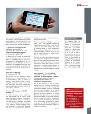 33 
SWISSKNOWHOW HUG 
HUG 
Service de cardiologie 
Département des spécialités 
de médecine 
Rue Gabrielle-Perret-Gentil 4 
CH- 1211 Genève 14 
Tél. : +41 (0)22 372 37 44 
Fax : +41 (0)22 372 72 29 
E-mail : elips.heart@hcuge.ch 
Web : www.elips.ch 
www.elips-e-learning.org 
régime alimentaire équilibré, une activité phy-sique 
régulière et des changements de l’hygiène 
de vie, notamment l’arrêt du tabac. Ce n’est pas 
simple de l’accepter, alors que, quelques jours 
avant l’infarctus, on se croyait en parfaite santé. 
La plupart des personnes victimes 
d’infarctus du myocarde ne 
séjournent-elles pas après les soins 
d’urgence dans un établissement 
de réadaptation spécialisé ? 
Un séjour dans une clinique de réadaptation, 
c’est indispensable, et nous en faisons la pro-motion. 
Le programme ELIPS® ne remplace pas 
la réadaptation. Il ne s’agit en aucun cas d’une 
réadaptation raccourcie à l’hôpital. Un séjour en 
réadaptation est vivement recommandé, mais 
il reste que quelque 20 % des patients, voire 
davantage selon les régions, ne vont pas en réa-daptation. 
Quels sont les objectifs 
du programme ELIPS® ? 
Nous voulons d’une part améliorer la qualité 
des traitements en milieu hospitalier et dans 
les cabinets médicaux de tous les médecins qui 
assurent le suivi de patients victimes d’infarctus. 
Il s’agit de garantir le respect des recommanda-tions. 
D’autre part, nous voulons améliorer l’édu-cation 
des patients et les motiver à devenir des 
acteurs de leur traitement. 
Et quels outils le programme ELIPS® 
propose-t-il ? 
Un matériel didactique moderne a été conçu 
pour être distribué dans les hôpitaux univer-sitaires, 
les hôpitaux régionaux et les cabinets 
médicaux. Le matériel destiné aux patients vise 
à les aider à mieux comprendre leur maladie 
coronarienne et l’importance de leur traitement 
à long terme. Les supports didactiques conçus 
pour les soignants ont pour objectif de standar-diser 
la prise en charge hospitalière et le traite-ment 
à long terme selon les dernières recomman-dations 
internationales. 
Parmi ces outils, il y a d’abord un « carnet de 
sortie », remis à tous les patients à la sortie de 
l’hôpital, qui devrait améliorer le taux de pres-cription 
des médicaments. C’est un petit carnet 
de route qui permet au patient d’évaluer ses 
facteurs de risque cardio-vasculaire et de se fi xer 
des objectifs précis pour éviter autant que pos-sible 
un nouvel infarctus et au soignant chargé 
du suivi d’en parler avec lui. 
Des outils multimédia de qualité professionnelle 
sont disponibles : fi lm (visionné par le patient 
avant son retour à domicile), site Internet, appli-cation 
pour téléphone mobile et e-learning, ce 
dernier étant destiné aux soignants. Tous ces 
supports sont traduits en plusieurs langues. Le 
patient est aussi invité à discuter devant une 
fresque murale interactive durant son séjour à 
l’hôpital. 
Vous l’avez dit, il n’est pas facile de 
motiver des patients en bonne santé 
avant leur accident cardiaque à changer 
radicalement certaines habitudes 
à long terme. Qu’en est-il des 
« entretiens motivationnels » ? 
Plus de 300 infi rmières ont déjà été formées 
dans les centres de cardiologie universitaires à 
cet entretien motivationnel. C’est une approche 
psychologique nouvelle pour mieux comprendre 
comment motiver les patients et les aider à 
mieux se motiver eux-mêmes, une « technique » 
propre à surmonter la résistance du patient. 
Cette formation spécialisée est donnée par des 
formateurs accrédités par le groupe internatio-nal 
de formation en entretien motivationnel 
et par le groupe de formation du programme 
ELIPS® des Hôpitaux Universitaires de Genève. 
Un programme inédit de e-learning a été déve-loppé 
pour compléter la formation pratique en 
entretien motivationnel. 
Une étude clinique 
Le programme ELIPS® fait 
l’objet d’une étude d’évaluation 
fi nancée par le Fonds national 
suisse de la recherche scien-tifi 
que (FNS). Il s’agit de défi nir 
son effet sur le taux de récidive 
d’événement cardio-vasculaire 
à un an après un infarctus 
du myocarde. Cette étude va 
comparer l’impact du programme 
ELIPS® sur 1 200 patients par 
rapport à 1 200 autres patients 
qui auront été traités selon le 
processus de soins habituel, 
c’est-à-dire sans le programme 
ELIPS®. Les résultats de l’étude 
sont attendus au début de 2013. 
 