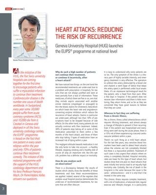 34 
SWISSKNOWHOW HUG 
At the initiative of the 
HUG, the fi ve Swiss university 
hospitals are coming 
together for the fi rst time 
to encourage patients who 
suffer a myocardial infarction 
to continue their treatment. 
Cardiovascular disease is the 
number one cause of death 
worldwide. In Switzerland, 
every year some 30,000 
people suffer from acute 
coronary syndrome (ACS), 
and 10,000 die from it. 
Created in Geneva and 
deployed in all the Swiss 
university cardiology centres, 
the ELIPS® programme 
is based on the fact that 
one patient in every seven 
relapses within the year 
and only 70% of patients 
continue their treatment 
correctly. The initiator of this 
national programme with 
the support of the HUG 
cardiology department and 
his boss Professor François 
Mach, Dr Pierre-Frédéric Keller, 
answers our questions. 
HEART ATTACKS: REDUCING 
THE RISK OF RECURRENCE 
Geneva University Hospital (HUG) launches 
the ELIPS® programme at national level 
Why do such a high number of patients 
not continue their treatment, 
or continue it incorrectly, after 
a heart attack? 
We have noticed two things: on the one hand the 
recommended treatments are under-used due to 
a problem with prescription in hospitals, for rea-sons 
that are not always justifi ed and stem at 
least partially from a lack of information. These 
medicines, of which there are fi ve or six, are vital: 
they include aspirin associated with another 
similar medicine (clopidogrel or prasugrel) to 
thin the blood, statins for cholesterol, beta block-ers 
which lower the heart rate and angiotensin-converting 
enzyme inhibitors which reduce the 
recurrence of heart attacks. Statins in particular 
are under-used, although less than 10% of pre-scriptions 
have to be stopped because of side 
effects. On the other hand, many patients do not 
actually continue with their treatment. Indeed, 
30% of patients stop taking all or some of the 
medication prescribed to them within a few 
months of the heart attack, and those of them 
who stop taking 3 types of medication have an 
increased risk of dying within a year. 
This negligent attitude towards medication is not 
the only factor to take into account – a healthy 
lifestyle, stopping smoking and a healthy diet of 
course all play an important role. But this spe-cifi 
c problem has a defi nite impact on mortality. 
How do you analyse such 
an observation? 
There is a discrepancy between the results of 
studies which clearly show the benefi ts of these 
treatments and how these recommendations 
are applied. Indeed, several of the registers that 
analyse usual hospital practice demonstrate this 
under-use of recommended treatments, for rea-sons 
that are often obscure. 
It is easy to understand why some patients are 
so lax. The only symptom of the illness is a tho-racic 
pain of highly variable intensity, and emer-gency 
treatment is very effective. The operation 
to unblock the artery obstructed by a blood clot 
and implant a stent (type of lattice that keeps 
the artery open) is performed under local anaes-thetic. 
It’s an impressive technological result for 
the patient, who is freed from their pain. After 
a few days in hospital, if the patient does not 
receive clear information and there is little moni-toring, 
they return home, and as far as they are 
concerned they have good reasons to believe 
that they are cured. 
Whereas in fact they are suffering 
from a chronic illness. 
Yes, a chronic illness called atherosclerosis which 
requires life-long treatment, and almost always 
a change of lifestyle to prevent it from recurring. 
Even if the patient was hospitalised and every-thing 
went well during the acute phase, there is 
a 15% risk of them experiencing a second cardio-vascular 
problem within a year. 
There’s no such thing as a mild heart attack. 
For the last few years, very sensitive blood bio-markers 
have been used to detect heart attacks 
where the arteries are not completely blocked 
but there is a myocardial problem. Treatment of 
such cases is less urgent than attacks where an 
artery is completely blocked. Hospital mortality 
rates are lower for this type of heart attack, but 
studies show that one year on, heart attacks that 
were initially less serious lead to an equally high 
mortality rate. Globally, the risk of death in the 
long-term is the same because the cause is the 
same – atherosclerosis – and it is vital that it be 
treated in the same way. 
This chronic illness requires complex treatment, 
with a lot of medication, a balanced diet, regular 
exercise and lifestyle changes. It is particularly 
Doctor Pierre-Frédéric Keller 
© J. Gregorio - HUG 
 
