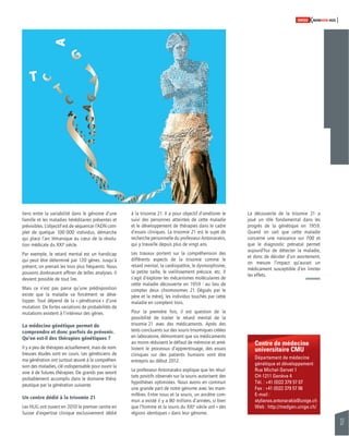 37 
SWISSKNOWHOW HUG 
Centre de médecine 
universitaire CMU 
Département de médecine 
génétique et développement 
Rue Michel-Servet 1 
CH-1211 Genève 4 
Tél. : +41 (0)22 379 57 07 
Fax : +41 (0)22 379 57 06 
E-mail : 
stylianos.antonarakis@unige.ch 
Web : http://medgen.unige.ch/ 
liens entre la variabilité dans le génome d’une 
famille et les maladies héréditaires présentes et 
prévisibles. L’objectif est de séquencer l’ADN com-plet 
de quelque 100 000 individus, démarche 
qui place l’arc lémanique au coeur de la révolu-tion 
médicale du XXIe siècle. 
Par exemple, le retard mental est un handicap 
qui peut être déterminé par 120 gènes. Jusqu’à 
présent, on prenait les trois plus fréquents. Nous 
pouvons dorénavant affi ner de telles analyses. Il 
devient possible de tout lire. 
Mais ce n’est pas parce qu’une prédisposition 
existe que la maladie va forcément se déve-lopper. 
Tout dépend de la « pénétrance » d’une 
mutation. De fortes variations de probabilités de 
mutations existent à l’intérieur des gènes. 
La médecine génétique permet de 
comprendre et donc parfois de prévenir. 
Qu’en est-il des thérapies génétiques ? 
Il y a peu de thérapies actuellement, mais de nom-breuses 
études sont en cours. Les généticiens de 
ma génération ont surtout oeuvré à la compréhen-sion 
des maladies, clé indispensable pour ouvrir la 
voie à de futures thérapies. De grands pas seront 
probablement accomplis dans le domaine théra-peutique 
par la génération suivante. 
Un centre dédié à la trisomie 21 
Les HUG ont ouvert en 2010 le premier centre en 
Suisse d’expertise clinique exclusivement dédié 
à la trisomie 21. Il a pour objectif d’améliorer le 
suivi des personnes atteintes de cette maladie 
et le développement de thérapies dans le cadre 
d’essais cliniques. La trisomie 21 est le sujet de 
recherche personnelle du professeur Antonarakis, 
qui y travaille depuis plus de vingt ans. 
Les travaux portent sur la compréhension des 
différents aspects de la trisomie comme le 
retard mental, la cardiopathie, le dysmorphisme, 
la petite taille, le vieillissement précoce, etc. Il 
s’agit d’explorer les mécanismes moléculaires de 
cette maladie découverte en 1959 : au lieu de 
compter deux chromosomes 21 (légués par le 
père et la mère), les individus touchés par cette 
maladie en comptent trois. 
Pour la première fois, il est question de la 
possi bilité de traiter le retard mental de la 
trisomie 21 avec des médicaments. Après des 
tests concluants sur des souris trisomiques créées 
en laboratoire, démontrant que six médicaments 
au moins réduisent le défaut de mémoire et amé-liorent 
le processus d’apprentissage, des essais 
cliniques sur des patients humains vont être 
entrepris au début 2012. 
Le professeur Antonarakis explique que les résul-tats 
positifs observés sur la souris autorisent des 
hypothèses optimistes. Nous avons en commun 
une grande part de notre génome avec les mam-mifères. 
Entre nous et la souris, un ancêtre com-mun 
a existé il y a 80 millions d’années, si bien 
que l’homme et la souris du XXIe siècle ont « des 
régions identiques » dans leur génome. 
La découverte de la trisomie 21 a 
joué un rôle fondamental dans les 
progrès de la génétique en 1959. 
Quand on sait que cette maladie 
concerne une naissance sur 700 et 
que le diagnostic prénatal permet 
aujourd’hui de détecter la maladie, 
et donc de décider d’un avortement, 
on mesure l’impact qu’aurait un 
médicament susceptible d’en limiter 
les effets. 
 