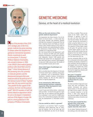 38 
SWISSKNOWHOW HUG 
One of the priorities of the 2010- 
2015 strategic plan of the HUG, 
genetic medicine has prime standing 
in Geneva where this discipline has 
gained an international reputation, 
thanks in particular to work 
on chromosome 21 (trisomy). 
Professor Stylianos Antonarakis, 
who arrived in Geneva in 1993, 
is the UNIGE’s third medical genetics 
professor after David Klein and Eric 
Engel. “I chose Geneva because of 
the pioneering role of its university 
in molecular genetics and the 
development prospects that were 
made possible by the political will of 
the Geneva Council of State.” Eighteen 
years later, this top scientist says he’s 
“very grateful for the support of the 
university, the HUG and the political 
world”. With 65 members of staff, the 
Genetic Medicine department which 
he runs is the largest in Switzerland 
and one of the largest in Europe. We 
get an a short guided tour in the 
company of Professor Antonarakis. 
GENETIC MEDICINE 
Geneva, at the heart of a medical revolution 
What are the main missions of the 
genetic medicine department? 
The department has three missions. First of all, 
there’s its clinical mission – in other words trea-ting 
genetic disorders and hereditary diseases 
that stem from mutations in the genome. Then we 
have a teaching mission and fi nally our research 
mission, which involves looking for the causes of 
genetic disorders and understanding the molecu-lar 
mechanisms of these illnesses. This research 
competes at an international level. 
All in all, around 60% of the department’s staff 
focus on research and 40% work with patients: 
providing consultations, clinical advice and mole-cular 
diagnostics. Around 1,200 patients and 
families seek advice from our department every 
year, which boils down to around 2,500 cytogene-tic 
tests and 1,200 molecular tests. The number of 
services provided increases year on year. 
About which types of pathologies are 
you consulted? 
We’re consulted about the diagnosis of all kinds 
of illnesses which have a relatively strong gene-tic 
component, such as dysmorphism, mental 
retardation, metabolic diseases, schizophrenia, 
obesity, diabetes, etc. We are often asked for 
advice on high-risk pregnancies. 
It was announced in 2003 that the 
human genome had been completely 
sequenced. What developments have 
you seen since then? 
It took 15 years and 3 billion dollars – almost one 
dollar per letter – to read this fi rst genome. Eight 
years later, we can sequence the entire genome 
of an individual in one month for 10,000 Swiss 
francs. This is extraordinary progress, even faster 
than the developments in information techno-logy! 
Can you remind us: what is a genome? 
A genome is an enormous “book” of genetic 
information which determines how an indivi-dual 
will develop, how he will grow, age and 
what the likelihoods are that he will develop 
one illness or another. There are two 
copies of this “book”, called “chro-mosomes” 
in genetics, in each of 
our cells: one from the father and 
one from the mother. We talk about 
a “book” because this information is 
written using four letters (A, G, C, T), 
chemical substances that form DNA. 
The sequence of these letters makes 
up the gene. The genome contains 
3 billion letters passed on from the 
father, and the same number that are 
passed on from the mother. Humans 
have 22 chromosomes, as well as the 
one that determines their sex. 
Any two individuals differ by one let-ter 
in a thousand, which leads to great 
variability and genetic uniqueness in 
each individual, with the exception of 
monozygotic twins at birth. Reading 
an individual’s complete text, which 
we can do today, gives us an excel-lent 
tool for diagnosing illnesses and 
targeting predispositions. 
But such a “complete” 
reading poses ethical issues 
in the event of a strong 
predisposition for serious 
illnesses. 
Yes, there are ethical, legal and social 
issues with each consultation. We 
provide information and options, 
neutral advice. In the end, decisions 
are taken by the couple in the case 
of a prenatal diagnosis or by the 
family in other cases. Beyond the 
law, decisions depend on the beliefs, 
traditions and culture of families and 
individuals. 
You have just created the fi rst 
genome clinic in the world, 
“The Genom Clinic”. Can you 
explain what this clinic does? 
It’s not about “treating the genome”, 
but looking at the links between the 
Professor Stylianos Antonarakis 
© J. Gregorio - HUG 
 