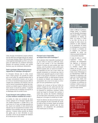 41 
SWISSKNOWHOW HUG 
HUG 
Service de chirurgie viscérale 
Rue Gabrielle-Perret-Gentil 4 
CH- 1211 Genève 14 
Tél. : +41 (0)22 372 77 02 
Fax : +41 (0)22 372 77 55 
E-mail : 
philippe.morel@hcuge.ch 
Web : www.visceral-surgery. 
ch/visceral/ 
Cette chirurgie minimalement invasive présente 
tout de même des avantages décisifs par rapport 
à la chirurgie classique. Depuis 1995 surtout, elle 
a été largement développée aux HUG. Les chirur-giens 
ont opéré dans ces conditions techniques 
pendant une trentaine d’années, sans grande 
évolution, pour de nombreuses interventions. 
Quels avantages déterminants procure 
aujourd’hui la robotique chirurgicale ? 
Le chirurgien retrouve avec le robot, encore 
moins invasif puisqu’il est possible de passer 
par un seul orifi ce, les capacités perdues avec la 
chirurgie minimalement invasive, soit la vision 
en 3 D et un mouvement beaucoup plus délié et 
complet. Non seulement il les retrouve, mais cet 
outil lui donne la possibilité de réaliser des inter-ventions 
qui étaient jusqu’ici diffi ciles et d’amé-liorer 
encore la sécurité du patient. Il apparaît 
donc clairement que la robotique chirurgicale va 
se développer dans les années à venir. 
À quoi tiennent cette meilleure vision 
et cette meilleure mobilité de la main ? 
La caméra du robot est constituée de deux 
canaux optiques et le chirurgien regarde dans 
une lunette binoculaire. Il accède ainsi à une 
vraie vision en 3 D avec une image agrandie dix 
fois. Quant à la mobilité, le bras articulé peut 
exécuter tous les mouvements de rotation et de 
reptation d’une véritable main avec une grande 
précision. Il devient même possible de réaliser 
des gestes que la main elle-même ne peut 
accomplir. C’est le cas par exemple de l’ablation 
de la vésicule par un seul orifi ce. 
Pourquoi est-ce impossible 
au moyen d’une autre technique ? 
Cette opération était impossible à pratiquer par 
un seul orifi ce en raison du confl it des mains. 
C’est un peu comme si l’on vous demandait 
d’avaler le contenu de votre assiette avec votre 
couteau, votre fourchette et votre cuillère paral-lèlement 
passées dans un noeud de serviette. Il 
est impossible de tenir de la main droite une 
poignée manipulant un instrument qui, dans le 
champ visuel, apparaît à gauche, et qu’en même 
temps la main gauche manipule un instrument 
qui apparaît à droite. Le robot permet d’inverser 
la situation et d’établir une analogie entre la 
manipulation de la main et la vision. Le chirur-gien 
voit ainsi parfaitement ce qu’il fait. 
L’ablation de la vésicule se fait par l’orifi ce du 
nombril. L’organe est sorti, après avoir été intro-duit 
dans un petit sac, par un trou de 1,5 à 2 cm. 
Un dispositif en caoutchouc maintient l’orifi ce 
ouvert par lequel le chirurgien fait coulisser, à 
travers des canules, des mandrins métalliques 
où sont fi xés divers instruments au bras articulé 
dirigé par le chirurgien et contrôlé par le robot. 
Toutes les ablations de vésicule biliaire que nous 
avons pratiquées ont été couronnées de succès. 
Ce robot va bien sûr évoluer. Après une certaine 
stagnation technique pendant près de trois 
décennies, une perspective très prometteuse 
s’est ouverte pour la chirurgie. 
Une fondation 
pour la recherche 
Créée en 2000 par le professeur 
Philippe Morel, la Fondation 
pour les Nouvelles Technologies 
Chirurgicales (FNTC) rassemble 
actuellement les hôpitaux de 
Berne, de Fribourg, le CHUV 
et les HUG. Son but est de 
partager les idées venues aux 
praticiens en salle d’opération 
et de systématiser les projets 
de développement qui peuvent 
en découler. La fondation est 
le catalyseur d’un processus 
susceptible de donner une 
chance aux projets de déboucher 
sur des produits industriels. 
Il s’agit de mettre en commun 
l’expérience clinique des 
chirurgiens, les connaissances 
des ingénieurs et techniciens 
et le savoir-faire industriel. 
La fondation s’appuie pour 
réaliser son but sur le groupe 
de robotique de l’EPFL et sur le 
Centre Suisse d’Electronique et 
de Microtechnique (CSEM) de 
Neuchâtel. Un partenariat a été 
signé avec la société allemande 
Karl Storz. Deux projets sont 
actuellement dans le pipeline de 
la fondation, qui ambitionne de 
contribuer à mettre au point de 
nouveaux outils technologiques 
pour la chirurgie viscérale. 
 