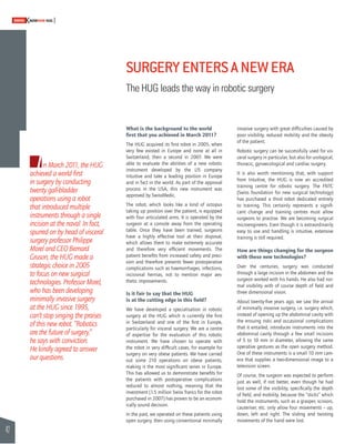 42 
SWISSKNOWHOW HUG 
In March 2011, the HUG 
achieved a world fi rst 
in surgery by conducting 
twenty gall-bladder 
operations using a robot 
that introduced multiple 
instruments through a single 
incision at the naval. In fact, 
spurred on by head of visceral 
surgery professor Philippe 
Morel and CEO Bernard 
Gruson, the HUG made a 
strategic choice in 2005 
to focus on new surgical 
technologies. Professor Morel, 
who has been developing 
minimally invasive surgery 
at the HUG since 1995, 
can’t stop singing the praises 
of this new robot. “Robotics 
are the future of surgery,” 
he says with conviction. 
He kindly agreed to answer 
our questions. 
SURGERY ENTERS A NEW ERA 
The HUG leads the way in robotic surgery 
What is the background to the world 
fi rst that you achieved in March 2011? 
The HUG acquired its fi rst robot in 2005, when 
very few existed in Europe and none at all in 
Switzerland, then a second in 2007. We were 
able to evaluate the abilities of a new robotic 
instrument developed by the US company 
Intuitive and take a leading position in Europe 
and in fact in the world. As part of the approval 
process in the USA, this new instrument was 
approved by SwissMedic. 
The robot, which looks like a kind of octopus 
taking up position over the patient, is equipped 
with four articulated arms. It is operated by the 
surgeon at a console away from the operating 
table. Once they have been trained, surgeons 
have a highly effective tool at their disposal, 
which allows them to make extremely accurate 
and therefore very effi cient movements. The 
patient benefi ts from increased safety and preci-sion 
and therefore presents fewer postoperative 
complications such as haemorrhages, infections, 
incisional hernias, not to mention major aes-thetic 
improvements. 
Is it fair to say that the HUG 
is at the cutting edge in this fi eld? 
We have developed a specialisation in robotic 
surgery at the HUG which is currently the fi rst 
in Switzerland and one of the fi rst in Europe, 
particularly for visceral surgery. We are a centre 
of expertise for the evaluation of this robotic 
instrument. We have chosen to operate with 
the robot in very diffi cult cases, for example for 
surgery on very obese patients. We have carried 
out some 210 operations on obese patients, 
making it the most signifi cant series in Europe. 
This has allowed us to demonstrate benefi ts for 
the patients with postoperative complications 
reduced to almost nothing, meaning that the 
investment (1.5 million Swiss francs for the robot 
purchased in 2007) has proven to be an econom-ically 
sound decision. 
In the past, we operated on these patients using 
open surgery, then using conventional minimally 
invasive surgery with great diffi culties caused by 
poor visibility, reduced mobility and the obesity 
of the patient. 
Robotic surgery can be successfully used for vis-ceral 
surgery in particular, but also for urological, 
thoracic, gynaecological and cardiac surgery. 
It is also worth mentioning that, with support 
from Intuitive, the HUG is now an accredited 
training centre for robotic surgery. The FNTC 
(Swiss foundation for new surgical technology) 
has purchased a third robot dedicated entirely 
to training. This certainly represents a signifi - 
cant change and training centres must allow 
surgeons to practise. We are becoming surgical 
microengineers. Even though it is extraordinarily 
easy to use and handling is intuitive, extensive 
training is still required. 
How are things changing for the surgeon 
with these new technologies? 
Over the centuries, surgery was conducted 
through a large incision in the abdomen and the 
surgeon worked with his hands. He also had nor-mal 
visibility with of course depth of fi eld and 
three dimensional vision. 
About twenty-fi ve years ago, we saw the arrival 
of minimally invasive surgery, i.e. surgery which, 
instead of opening up the abdominal cavity with 
the ensuing risks and occasional complications 
that it entailed, introduces instruments into the 
abdominal cavity through a few small incisions 
of 5 to 10 mm in diameter, allowing the same 
operative gestures as the open surgery method. 
One of these instruments is a small 10 mm cam-era 
that supplies a two-dimensional image to a 
television screen. 
Of course, the surgeon was expected to perform 
just as well, if not better, even though he had 
lost some of the visibility, specifi cally the depth 
of fi eld, and mobility, because the “sticks” which 
hold the instruments, such as a grasper, scissors, 
cauteriser, etc. only allow four movements – up, 
down, left and right. The sliding and twisting 
movements of the hand were lost. 
 