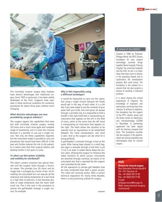 43 
SWISSKNOWHOW HUG 
This minimally invasive surgery does however 
have distinct advantages over traditional sur-gery. 
Since 1995 in particular, it has been widely 
developed at the HUG. Surgeons have oper-ated 
in these technical conditions for numerous 
procedures for about thirty years without much 
changing. 
What decisive advantages are now 
provided by surgical robotics? 
The surgeon regains the capabilities that were 
lost with minimally invasive surgery, namely 
3D vision and a much more agile and complete 
range of movements, and it is even less invasive 
because it is possible to use just a single inci-sion. 
Not only are these capabilities regained, 
but the instrument makes it possible to carry out 
procedures that would have been diffi cult in the 
past and further reduces the risk to the patient. 
So it seems clear that that surgical robotics will 
develop further in the years to come. 
To what can this better visibility 
and mobility be attributed? 
The robot’s camera comprises two optical chan-nels 
and the surgeon looks through a binocu-lar 
viewer. This provides true 3D vision and an 
image that is enlarged by a factor of ten. As for 
mobility, the articulated arm can execute all the 
rotational and sliding movements of a real hand 
to a high level of precision. It also becomes pos-sible 
to make movements that the hand itself 
could not. This is the case in the procedure to 
remove the gall-bladder through a single inci-sion, 
for example. 
Why is this impossible using 
a different technique? 
It would be impossible to carry out this opera-tion 
using a single incision because the hands 
would get in the way of each other. It is a bit 
like if you were asked to eat the contents of your 
plate with your knife, fork and spoon all passed 
through a serviette ring. It is impossible to hold a 
handle in the right hand that is manipulating an 
instrument that appears on the left in the fi eld 
of vision, while at the same time the left hand 
is manipulating an instrument that appears on 
the right. The robot allows the situation to be 
reversed and an equivalence to be established 
between the hand manipulations and what 
is seen. And so the surgeon can see what he is 
doing perfectly. 
A gall-bladder is removed through a hole at the 
naval. After having been placed in a small bag, 
the organ is removed through a hole that is just 
1.5 to 2 cm wide. A rubber device keeps the inci-sion 
open, allowing the surgeon to introduce the 
metal mandrins to which various instruments 
are attached through cannulas, by means of an 
articulated arm that is operated by the surgeon 
and controlled by the robot. 
All the operations to remove gall bladders that 
we have conducted have been a great success. 
This robot will certainly evolve. After a certain 
technical stagnation for nearly three decades, 
there is a very promising outlook for surgery. 
A research foundation 
Created in 2000 by Professor 
Philippe Morel, the FNTC (Swiss 
foundation for new surgical 
technology) currently brings 
together Berne hospital, Fribourg 
hospital, the university hospitals 
and the HUG. Its aim is to share 
ideas that have come to doctors 
in the operating theatre and to 
systematise the development 
projects that could ensue. The 
foundation is the catalyst for a 
process that can give projects a 
chance of resulting in industrial 
products. 
It is about sharing the clinical 
experiences of surgeons, the 
knowledge of engineers and 
technicians, and know-how from 
industry. To achieve its objective, 
the foundation has the support 
of the EPFL robotics group and 
the Swiss centre for electronics 
and microtechnology (CESM) 
in Neuchâtel. A partnership 
agreement has been signed 
with the German company Karl 
Storz. The foundation currently 
has two projects in the pipeline, 
which are aiming to develop new 
technological tools for visceral 
surgery. 
HUG 
Division for visceral surgery 
Rue Gabrielle-Perret-Gentil 4 
CH- 1211 Genève 14 
Tel.: +41 (0)22 372 77 02 
Fax: +41 (0)22 372 77 55 
E-mail: 
philippe.morel@hcuge.ch 
Web: www.visceral-surgery. 
ch/visceral/ 
 