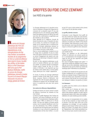 44 
SWISSKNOWHOW HUG 
GREFFES DU FOIE CHEZ L’ENFANT 
Les HUG à la pointe 
Le service de chirurgie 
pédiatrique des HUG est 
à la pointe des maladies 
hépatobiliaires et des 
transplantations de foie 
chez l’enfant. Les excellents 
résultats de ses programmes 
en font un centre de référence 
dans toute la Suisse. Au-delà 
des chiffres, la Dre Valérie 
McLin, le Prof. Dominique 
Belli ainsi que la Prof. 
Barbara Wildhaber, cheffe 
du service de chirurgie 
pédiatrique, tiennent à mettre 
l’accent sur le travail d’équipe 
nécessaire à la prise en 
charge globale de l’enfant. 
est de 92 % pour la série entière et elle culmine 
à 95 % pour les dix dernières années. 
La greffe, dernier recours 
L’indication la plus fréquente d’une greffe de 
foie chez l’enfant est l’atrésie des voies biliaires, 
une maladie qui mène à la destruction des voies 
biliaires du nourrisson. Chez le nouveau-né, une 
opération est tentée pour rétablir le fl ux biliaire 
sans prothèse. Cette intervention connaît un bon 
taux de réussite, mais lorsqu’elle échoue, l’enfant 
risque la cirrhose et la greffe est alors nécessaire. 
La greffe n’est que l’ultime recours pour soigner 
une maladie du foie. 
Parfois, une opération ou des médicaments 
suffi sent et redonnent une certaine qualité de 
vie. La transplantation est envisagée lorsque le 
risque de mort est plus important sans greffe 
qu’avec une greffe. 
Nul coup de baguette magique pour guérir ! Il 
s’agit encore souvent de remplacer une vie impos-sible 
par une vie très médicalisée, suspendue aux 
médicaments, alors que les enfants qui avaient des 
handicaps avant l’intervention les conserveront. 
Les effets d’une maladie du foie peuvent avoir de 
lourdes conséquences sur la qualité de vie d’un 
enfant, par exemple lorsque la fréquentation de 
l’école est rendue quasi impossible en raison des 
soins continus. Dans de tels cas, la prise de déci-sion 
implique le médecin, les parents et l’enfant. 
Les donneurs 
Le greffon vient d’un enfant ou de la réduction 
d’un foie d’adulte. 
Dans certains cas, le donneur est vivant, mais 
Genève se montre très restrictif, réservant cette 
option à des situations urgentes. Il ne peut s’agir en 
principe que du père ou de la mère, voire, exception-nellement, 
d’un autre membre jeune de la famille. 
Plus que pour la transplantation de la moelle, 
le don du foie comporte un risque mortel pour 
le donneur. C’est pour cette raison que le don 
cadavérique est privilégié. Un gros problème 
éthique se pose lorsque l’enfant survit au prix du 
décès d’un parent. Les progrès dans la maîtrise 
de l’hépa tectomie chez l’adulte permettent tou-tefois 
de recourir plus souvent à cette solution. 
La chirurgie pédiatrique est la discipline recou-vrant 
le traitement chirurgical de l’organisme en 
croissance de la naissance jusqu’à 16 ans, des 
prématurés de 25 à 26 semaines pesant 800 g 
jusqu’à des gabarits de plus de 100 kg. Elle traite 
aussi bien des malformations congénitales que 
des maladies ou des accidents. 
Cette spécialité de la médecine s’occupe de 
toutes les parties du corps, à l’exception du coeur 
et du cerveau. Au contraire du chirurgien pour 
adulte, qui se spécialise dans un domaine par-ticulier, 
le chirurgien pédiatrique demeure un 
généraliste. Par nécessité autant que par choix, 
car un enfant n’est pas un petit adulte. 
Dans un service pédiatrique, le patient est pris 
en charge dans sa globalité. En plus du traite-ment, 
des aspects comme les vaccins, la nutrition 
ou encore l’engagement des parents sont inté-grés 
dans une dynamique triangulaire soignant-enfant- 
parent. 
De plus, un bloc opératoire pédiatrique se pré-sente 
de manière différente que celui destiné 
aux adultes. Les parents peuvent accompagner 
l’enfant jusqu’à l’entrée du bloc et le trans-mettre 
à l’infi rmière. Il est important que tous 
les enfants soient opérés dans un service pédia-trique, 
même pour une « simple » appendicite. 
En Suisse, 9 services de chirurgie pédiatrique 
existent à Genève, St-Gall, Bâle, Zurich, Lucerne, 
Berne, Lausanne, Bienne et Bellinzone. Cela 
représente 50 à 60 chirurgiens pédiatriques qui 
collaborent et mènent tous les échanges néces-saires 
à la qualité des soins pour leurs jeunes 
patients. 
Un centre de référence hépatobiliaire 
Genève est reconnu en Suisse comme le centre 
de référence concernant les maladies du foie 
chez l’enfant. 
Le besoin de greffe hépatique chez l’enfant est 
d’environ 1 par million d’habitants. Les HUG ont 
effectué 114 transplantations hépatiques pédia-triques 
depuis 1989, au rythme de 5 à 10 par 
année. C’est peu par rapport à d’autres grands 
centres, mais les patients bénéfi cient ainsi d’un 
suivi très attentionné. Tous chiffres considérés, 
les résultats des HUG fi gurent parmi les meilleurs 
mondiaux en ce qui concerne le programme de 
transplantation de foie chez l’enfant ; la survie 
Professeure Barbara Wildhaber 
 