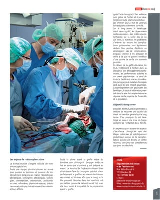 45 
SWISSKNOWHOW HUG 
HUG 
Département de l’enfant 
et de l’adolescent 
Rue Willy-Donzé 6 
1211 Genève 14 
Tél. : 022 382 40 00 
E-mail : 
pediatrie-web@hcuge.ch 
Web : www.dea.hug-ge.ch & 
www.monenfantestmalade.ch 
Les enjeux de la transplantation 
La transplantation d’organe sollicite de nom-breuses 
spécialités. 
Toute une équipe pluridisciplinaire est réunie 
pour prendre les décisions et s’assurer du bon 
déroulement de la prise en charge. Hépatologues 
pédiatriques, chirurgiens pédiatriques, radiolo-gues, 
anesthésistes, intensivistes, assistantes 
sociales, infi rmières, physiothérapeutes, diététi-ciennes 
et pédopsychiatres unissent leurs savoirs 
et leurs efforts. 
Toute la phase avant la greffe relève du 
domaine non chirurgical. L’équipe médicale 
fait en sorte que le patient y soit préparé au 
mieux. La réussite de l’opération dépend bien 
sûr du savoir-faire du chirurgien, qui doit placer 
parfaitement le greffon au niveau des liaisons 
vasculaires et biliaires afi n que le sang et la 
bile puissent s’écouler dans des conduits irré-prochables, 
comme la nature l’aurait fait, mais 
elle tient aussi à la qualité de la préparation 
avant la greffe. 
Après l’acte chirurgical, il faut veiller au 
suivi global de l’enfant et à son déve-loppement 
suite à la transplantation. 
Les premiers jours, l’état de santé du 
foie est particulièrement surveillé. 
Sur le long terme, le développe-ment 
neurocognitif, les répercussions 
cardio-vasculaires des médicaments, 
l’infl uence sur la santé des os ou 
des reins, la nutrition, les problèmes 
d’anémie ou encore les complica-tions 
pulmonaires sont également 
vérifi és. Bon nombre d’enfants ne 
développent pas de complications. 
L’équipe cherche à les anticiper et 
veille à ce que le patient bénéfi cie 
d’une qualité de vie la plus normale 
possible. 
En dehors de la greffe elle-même, les 
HUG s’intéressent à l’enfant dans sa 
croissance, son développement psy cho-moteur, 
ses performances sco laires et 
son avenir psychiatrique. La santé de 
toute la famille est prise en considéra-tion, 
car ce genre de maladies chroniques 
peut avoir de gros impacts psychiques. 
L’accompagnement des psychiatres est 
bénéfi que ; le taux de séparation paren-tale 
dans la série de transplantations ne 
dépasse pas la moyenne de l’ensemble 
de la population. 
Objectif à long terme 
L’objectif des HUG est de permettre à 
l’enfant de retrouver une qualité de 
vie et un bien-être général sur le long 
terme. C’est pourquoi ils ont déve-loppé 
un suivi et une prise en charge 
complète de l’enfant et de sa famille. 
En se préoccupant autant des aspects 
d’excellence chirurgicale que des 
étapes médicales et spécifi quement 
pédiatriques autour de la transplan-tation, 
Genève est devenu un centre 
reconnu, tant pour ses compétences 
que pour ses résultats. 
 