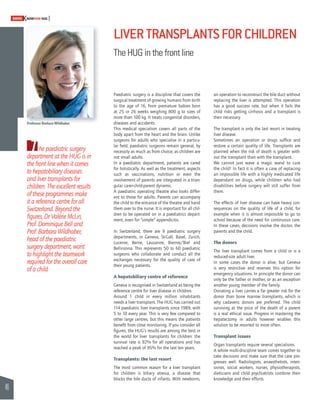 46 
SWISSKNOWHOW HUG 
LIVER TRANSPLANTS FOR CHILDREN 
The HUG in the front line 
an operation to reconstruct the bile duct without 
replacing the liver is attempted. This operation 
has a good success rate, but when it fails the 
child risks getting cirrhosis and a transplant is 
then necessary. 
The transplant is only the last resort in treating 
liver disease. 
Sometimes an operation or drugs suffi ce and 
restore a certain quality of life. Transplants are 
planned when the risk of death is greater with-out 
the transplant than with the transplant. 
We cannot just wave a magic wand to cure 
the child! In fact it is often a case of replacing 
an impossible life with a highly medicated life 
dependant on drugs, while children who had 
disabilities before surgery will still suffer from 
them. 
The effects of liver disease can have heavy con-sequences 
on the quality of life of a child, for 
example when it is almost impossible to go to 
school because of the need for continuous care. 
In these cases, decisions involve the doctor, the 
parents and the child. 
The donors 
The liver transplant comes from a child or is a 
reduced-size adult liver. 
In some cases the donor is alive, but Geneva 
is very restrictive and reserves this option for 
emergency situations. In principle the donor can 
only be the father or mother, or as an exception 
another young member of the family. 
Donating a liver carries a far greater risk for the 
donor than bone marrow transplants, which is 
why cadaveric donors are preferred. The child 
surviving at the price of the death of a parent 
is a real ethical issue. Progress in mastering the 
hepatectomy in adults however enables this 
solution to be resorted to more often. 
Transplant issues 
Organ transplants require several specialisms. 
A whole multi-discipline team comes together to 
take decisions and make sure that the care pro-gresses 
well. Radiologists, anaesthetists, inten-sivists, 
social workers, nurses, physiotherapists, 
dieticians and child psychiatrists combine their 
knowledge and their efforts. 
Paediatric surgery is a discipline that covers the 
surgical treatment of growing humans from birth 
to the age of 16, from premature babies born 
at 25 or 26 weeks weighing 800 g to sizes of 
more than 100 kg. It treats congenital disorders, 
diseases and accidents. 
This medical specialism covers all parts of the 
body apart from the heart and the brain. Unlike 
surgeons for adults who specialise in a particu-lar 
fi eld, paediatric surgeons remain general, by 
necessity as much as from choice, as children are 
not small adults. 
In a paediatric department, patients are cared 
for holistically. As well as the treatment, aspects 
such as vaccinations, nutrition or even the 
involvement of parents are integrated in a trian-gular 
carer-child-parent dynamic. 
A paediatric operating theatre also looks differ-ent 
to those for adults. Parents can accompany 
the child to the entrance of the theatre and hand 
them over to the nurse. It is important for all chil-dren 
to be operated on in a paediatrics depart-ment, 
even for “simple” appendicitis. 
In Switzerland, there are 9 paediatric surgery 
departments, in Geneva, St-Gall, Basel, Zurich, 
Lucerne, Berne, Lausanne, Bienne/Biel and 
Bellinzona. This represents 50 to 60 paediatric 
surgeons who collaborate and conduct all the 
exchanges necessary for the quality of care of 
their young patients. 
A hepatobiliary centre of reference 
Geneva is recognised in Switzerland as being the 
reference centre for liver disease in children. 
Around 1 child in every million inhabitants 
needs a liver transplant. The HUG has carried out 
114 paediatric liver transplants since 1989, with 
5 to 10 every year. This is very few compared to 
other large centres, but this means the patients 
benefi t from close monitoring. If you consider all 
fi gures, the HUG’s results are among the best in 
the world for liver transplants for children: the 
survival rate is 92% for all operations and has 
reached a peak of 95% for the last ten years. 
Transplants: the last resort 
The most common reason for a liver transplant 
for children is biliary atresia, a disease that 
blocks the bile ducts of infants. With newborns, 
Professor Barbara Wildhaber 
The paediatric surgery 
department at the HUG is in 
the front line when it comes 
to hepatobiliary diseases 
and liver transplants for 
children. The excellent results 
of these programmes make 
it a reference centre for all 
Switzerland. Beyond the 
fi gures, Dr Valérie McLin, 
Prof. Dominique Bell and 
Prof. Barbara Wildhaber, 
head of the paediatric 
surgery department, want 
to highlight the teamwork 
required for the overall care 
of a child. 
 