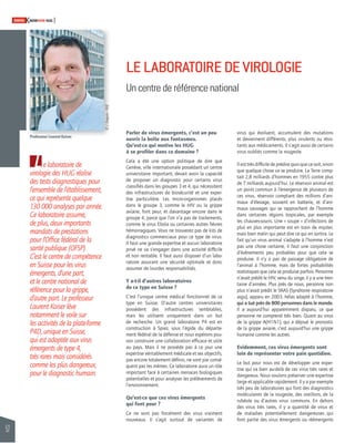 52 
SWISSKNOWHOW HUG 
L 
Parler de virus émergents, c’est un peu 
ouvrir la boîte aux fantasmes. 
Qu’est-ce qui motive les HUG 
à se profi ler dans ce domaine ? 
Cela a été une option politique de dire que 
Genève, ville internationale possédant un centre 
universitaire important, devait avoir la capacité 
de proposer un diagnostic pour certains virus 
classifi és dans les groupes 3 et 4, qui nécessitent 
des infrastructures de biosécurité et une exper-tise 
particulière. Les micro-organismes placés 
dans le groupe 3, comme le HIV ou la grippe 
aviaire, font peur, et davantage encore dans le 
groupe 4, parce que l’on n’a pas de traitements, 
comme le virus Ebola ou certaines autres fi èvres 
hémorragiques. Vous ne trouverez pas de kits de 
diagnostics commerciaux pour ce type de virus. 
Il faut une grande expertise et aucun laboratoire 
privé ne va s’engager dans une activité diffi cile 
et non rentable. Il faut aussi disposer d’un labo-ratoire 
assurant une sécurité optimale et donc 
assumer de lourdes responsabilités. 
Y a-t-il d’autres laboratoires 
de ce type en Suisse ? 
C’est l’unique centre médical fonctionnel de ce 
type en Suisse. D’autre centres universitaires 
possèdent des infrastructures semblables, 
mais les utilisent uniquement dans un but 
de recherche. Un grand laboratoire P4 est en 
construction à Spiez, sous l’égide du départe-ment 
fédéral de la défense et nous espérons pou-voir 
construire une collaboration effi cace et utile 
au pays. Mais il ne possède pas à ce jour une 
expertise véritablement médicale et ses objectifs, 
pas encore totalement défi nis, ne sont par consé-quent 
pas les mêmes. Ce laboratoire aura un rôle 
important face à certaines menaces biologiques 
potentielles et pour analyser les prélèvements de 
l’environnement. 
Qu’est-ce que ces virus émergents 
qui font peur ? 
Ce ne sont pas forcément des virus vraiment 
nouveaux. Il s’agit surtout de variantes de 
virus qui évoluent, accumulent des mutations 
et deviennent différents, plus virulents ou résis-tants 
aux médicaments. Il s’agit aussi de certains 
virus oubliés comme la rougeole. 
Il est très diffi cile de prédire quoi que ce soit, sinon 
que quelque chose va se produire. La Terre comp-tait 
2,8 milliards d’hommes en 1955 contre plus 
de 7 milliards aujourd’hui. Le réservoir animal est 
un point commun à l’émergence de plusieurs de 
ces virus, réservoir comptant des millions d’ani-maux 
d’élevage, souvent en batterie, et d’ani-maux 
sauvages qui se rapprochent de l’homme 
dans certaines régions tropicales, par exemple 
les chauves-souris. Une « soupe » d’infections de 
plus en plus importante est en train de mijoter, 
mais bien malin qui peut dire ce qui en sortira. Le 
fait qu’un virus animal s’adapte à l’homme n’est 
pas une chose certaine, il faut une conjonction 
d’événements peu probables pour que cela se 
produise. Il n’y a pas de passage obligatoire de 
l’animal à l’homme, mais de fortes probabilités 
statistiques que cela se produise parfois. Personne 
n’avait prédit le HIV, venu du singe, il y a une tren-taine 
d’années. Plus près de nous, personne non 
plus n’avait prédit le SRAS (Syndrome respiratoire 
aigu), apparu en 2003, hélas adapté à l’homme, 
qui a tué près de 800 personnes dans le monde. 
Il a aujourd’hui apparemment disparu, ce que 
personne ne comprend très bien. Quant au virus 
de la grippe A(H1N1), qui a déjoué le pronostic 
de la grippe aviaire, c’est aujourd’hui une grippe 
humaine comme les autres. 
Evidemment, ces virus émergents sont 
loin de représenter votre pain quotidien. 
Le but pour nous est de développer une exper-tise 
qui va bien au-delà de ces virus très rares et 
dangereux. Nous voulons préserver une expertise 
large et applicable rapidement. Il y a par exemple 
très peu de laboratoires qui font des diagnostics 
moléculaires de la rougeole, des oreillons, de la 
rubéole ou d’autres virus communs. En dehors 
des virus très rares, il y a quantité de virus et 
de maladies potentiellement dangereuses qui 
font partie des virus émergents ou réémergents 
e laboratoire de 
virologie des HUG réalise 
des tests diagnostiques pour 
l’ensemble de l’établissement, 
ce qui représente quelque 
130 000 analyses par année. 
Ce laboratoire assume, 
de plus, deux importants 
mandats de prestations 
pour l’Offi ce fédéral de la 
santé publique (OFSP). 
C’est le centre de compétence 
en Suisse pour les virus 
émergents, d’une part, 
et le centre national de 
référence pour la grippe, 
d’autre part. Le professeur 
Laurent Kaiser lève 
notamment le voile sur 
les activités de la plate-forme 
P4D, unique en Suisse, 
qui est adaptée aux virus 
émergents de type 4, 
très rares mais considérés 
comme les plus dangereux, 
pour le diagnostic humain. 
LE LABORATOIRE DE VIROLOGIE 
Un centre de référence national 
Professeur Laurent Kaiser 
© J. Gregorio - HUG 
 