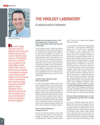 54 
SWISSKNOWHOW HUG 
The HUG virology 
laboratory carries out 
diagnostic tests for the entire 
hospital, which amounts 
to some 130,000 analyses 
every year. This laboratory 
also has two important 
service mandates for the 
Federal Offi ce of Public 
Health (OFSP). It acts as 
both the centre of expertise 
in Switzerland for emerging 
viruses and the national 
reference centre for infl uenza. 
Professor Laurent Kaiser 
talks in particular about 
the activities of the P4D 
platform, unique in 
Switzerland, which is 
adapted for dealing with 
type 4 emerging viruses, 
very rare but deemed to 
be the most dangerous, 
for human diagnosis. 
THE VIROLOGY LABORATORY 
A national centre of reference 
Talking about emerging viruses is a bit 
like stepping into a fantasy novel. 
What motivated the HUG to get involved 
in this fi eld? 
It was a political choice to decide that Geneva, 
an international city with a large university cen-tre, 
should have the capacity to offer diagnosis 
for certain viruses classifi ed in the groups 3 or 
4, which call for biosecurity infrastructure and 
special expertise. Group 3 microorganisms, such 
as HIV or bird fl u, are frightening and group 4, 
such as the Ebola virus or certain other haemor-rhagic 
fevers, are even more so because there are 
no treatments available. You won’t fi nd any com-mercial 
diagnosis kits for these types of virus. A 
lot of expertise is required and no private labo-ratory 
is going get involved in such a diffi cult 
and unprofi table business. The laboratory has 
to guarantee optimum security - there is a lot of 
responsibility. 
Are there other laboratories like 
this in Switzerland? 
It is the only functional medical centre of this 
kind in Switzerland. Other university centres have 
similar infrastructure but only use it for research. 
A large P4 laboratory is being built in Spiez, 
under the aegis of the Federal Department of 
Defence, and we hope to be able to establish an 
effective collaborative relationship that is benefi - 
cial for the country. However to date it does not 
possess any real medical expertise and its objec-tives, 
not yet totally defi ned, are therefore not the 
same. The laboratory will play an important role 
against certain potential biological threats and 
will be used to analyse environmental samples. 
What are these frightening 
emerging viruses? 
They are not necessarily really new viruses. They 
are predominantly variants of viruses that are 
evolving, accumulating mutations and becom-ing 
different, more virulent or resistant to medi-cation. 
The term also includes some forgotten 
viruses like measles. 
It is very diffi cult to predict what might happen 
in the future, or even whether something will 
happen at all. The Earth had a population 
of 2,8 billion in 1955, compared with more 
than 7 billion today. The animal reservoir is a 
common factor in the emergence of several of 
these viruses; the reservoir comprises millions of 
animals that are reared, often by battery, and 
wild animals that approach humans in certain 
tropical regions, for example bats. An increas-ingly 
large “soup” of infections is currently sim-mering, 
but who can tell what will come of it. 
It is not defi nite that an animal virus will adapt 
to people - there needs to be a combination of 
unlikely events for that to happen. The viruses 
don’t become fatal when transferred from ani-mals 
to humans, but it is statistically very prob-able 
that this will occur sometimes. Thirty years 
ago nobody predicted HIV, which came from 
monkeys. More recently, nobody predicted SARS 
(Severe Acute Respiratory Syndrome) either, 
which appeared in 2003, adapted to humans 
and killed nearly 800 people around the world. 
Today it seems to have disappeared, although no 
one really understands why. As for the infl uenza 
A (H1N1) virus which thwarted the prognostics 
of bird fl u, today it is a human fl u like any other. 
Of course these emerging viruses are far 
from being what you deal with on a daily 
basis. 
Our aim is to develop expertise that goes far 
beyond these very rare and dangerous viruses. 
We want to maintain a broad expertise that can 
be applied quickly. For example, there are very 
few laboratories that conduct molecular diagno-sis 
of measles, mumps, rubella or other common 
viruses. Apart from very rare viruses, there are 
many potentially dangerous viruses and diseases 
that are also emerging, re-emerging or forgotten 
viruses, or viruses that are still evolving in small 
Professor Laurent Kaiser 
© J. Gregorio - HUG 
 