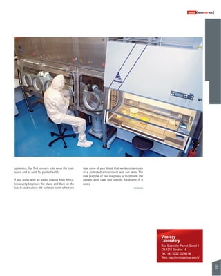 55 
SWISSKNOWHOW HUG 
Virology 
Laboratory 
Rue Gabrielle-Perret-Gentil 4 
CH-1211 Genève 14 
Tel.: +41 (0)22 372 40 96 
Web: http://virologie.hug-ge.ch/ 
epidemics. Our fi rst concern is to serve the insti-tution 
and to work for public health. 
If you arrive with an exotic disease from Africa, 
biosecurity begins in the plane and then on the 
bus. It continues in the isolation room where we 
take some of your blood that we decontaminate 
in a protected environment and run tests. The 
sole purpose of our diagnosis is to provide the 
patient with care and specifi c treatment if it 
exists. 
 
