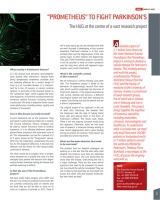 57 
SWISSKNOWHOW HUG 
“PROMETHEUS” TO FIGHT PARKINSON’S 
The HUG at the centre of a vast research project 
warded a grant of 
2.1 million Swiss francs by 
the Swiss National Science 
Foundation, the Prometheus 
project is aiming to develop a 
cellular therapy for Parkinson’s 
disease. This multidisciplinary 
and multi-site project, 
coordinated by Professor 
Karl-Heinz Krause from the 
HUG and the faculty of 
medicine at the University of 
Geneva, involves a consortium 
of seven research groups, 
fi ve of which are in Geneva, 
one in Fribourg and one in 
Lund (Sweden). This project 
brings together the expertise 
of numerous specialists, 
including researchers, 
clinicians, immunologists and 
bioethicists. To understand 
what is at stake here, we need 
only recall that some 20,000 
patients in Switzerland and 6 
to 7 million patients around 
the world are affected by 
Parkinson’s. Professor Pierre 
Burkhard, a neurologist at the 
HUG, discusses the ongoing 
work with us. 
What exactly is Parkinson’s disease? 
It is the second most prevalent neuro-degener-ative 
disease after Alzheimer’s. Despite there 
being symptomatic treatments available that 
are relatively effective for a certain length of 
time, it is an incurable disease. It is character-ised 
by a loss of neurons in certain cerebral 
systems, in particular in the structure known as 
the “substantia nigra”, which supplies the brain 
with dopamine, an essential neurotransmitter for 
numerous cerebral functions including motility 
in particular. This drop in dopamine levels causes 
motor dysfunction including tremor, rigidity and 
slowness of movement. 
How is this disease currently treated? 
Current treatments act on the symptoms. They 
are based on administering medicines to replace 
the missing substance. Various strategies can 
be used to restore functional levels of cerebral 
dopamine. It is an effective treatment: patients 
present fewer symptoms, and some even none at 
all. This improvement can last for a period of 3 
to 5 years, known as the “honeymoon” period. 
After this, the medication compensates less and 
less for the dopamine defi ciency. It becomes less 
effective and the illness, far from being halted, 
continues to advance. 
The ideal would be to progress from a sympto-matic 
treatment to a curative one, that is to fi nd 
therapies that prevent the neurons from degen-erating 
further, therefore halting the disease and 
perhaps reversing its effects. 
Is that the aim of the Prometheus 
project? 
We have made major progress since 2007 and 
the aim is to conduct successful human trials. We 
are currently conducting trials on rodents and 
we think that we will be able to move on to 
trials on a species of primate in 2012. There is 
still a long way to go, but we already know that 
we won’t succeed in developing a truly curative 
treatment. Parkinson’s disease is in fact more 
complex than just the degeneration of the sub-stantia 
nigra, as other systems also degenerate. 
That said, if the Prometheus project is successful, 
it will be possible to treat all motor symptoms 
over the long term, which will represent major 
progress over current treatments. 
What is the scientifi c context 
of this research? 
We are looking for a cellular therapy using stem 
cells. The Prometheus project is based on the 
derivation of dopaminergic neurons from stem 
cells, which could be implanted into the brain of 
Parkinson’s patients. If the dopamine-producing 
cells survive, develop and function, a defi cient 
neurological system will have been replaced by 
a better functioning one and the patient will see 
a distinct improvement. 
The original aspect of our approach is the use 
of stem cells. Previously, the Swedish then 
the Americans had the idea of taking foetal 
brain cells and placing them in the brain of 
Parkinson’s sufferers. The results were mixed. 
There is still one ongoing European study using 
this approach. Otherwise, there are two main 
lines of research: a molecular therapy aiming to 
slow neuron degeneration and a gene therapy 
aiming to protect the neurons. They haven’t yet 
provided any convincing results. 
What are the main obstacles that need 
to be overcome? 
The problem that our Swedish colleagues are 
working on is the fear that the stem cells could 
develop into tumours once they are implanted 
in the patient’s brain. The cure would then be 
worse than the disease. Overcoming this risk is 
a major challenge. There are also some ethical 
questions that need to be answered. For exam-ple, 
how should the cells be considered? They are 
not a medicine, because they are not simple mol-ecules, 
but rather cells that produce molecules. 
But then what are they? 
A 
HUG 
Rue Gabrielle-Perret-Gentil 4 
CH-1211 Genève 14 
Tel.: +41 (0)22 372 83 18 
Fax: +41 (0)22 372 83 32 
E-mail: 
pierre.burkhard@hcuge.ch 
Web: www.hug-ge.ch 
 