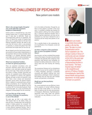 59 
SWISSKNOWHOW HUG 
Patient care models 
in psychiatry have evolved 
greatly in the last few 
years. The idea is to limit 
hospitalisation and to 
favour outpatient care. This 
change in policy in favour of 
community care was initiated 
at the HUG a few years ago 
with the implementation 
of decentralised facilities in 
local districts. “The fewer 
hospital stays the better,” 
is the straightforward 
opinion of Professor Pandelis 
Giannakopoulos, head of the 
mental health and psychiatric 
department. He kindly agreed 
to answer our questions. 
HUG 
Mental Health and 
Psychiatric Department 
Ch. du Petit-Bel-Air 2 
CH-1225 Chêne-Bourg 
Tel.: +41(0)22 305 50 01 
Fax: +41(0)22 305 50 44 
Web: 
www.hug-ge.ch/psychiatrie 
THE CHALLENGES OF PSYCHIATRY 
New patient care models 
What is the average length of hospital 
stay at the Belle-Idée psychiatric 
hospital at Chêne-Bourg? 
Geneva canton is characterised by a very short 
average hospital stay. It is around twelve (aver-age 
of stay) days at Belle-Idée. People are 
increasingly being cared for as outpatients. The 
idea is to reduce the number of hospital beds 
and to rely to a greater extent on the ever more 
effective outpatient facilities. We need to over-come 
that old instinct, which is very prevalent 
in psychiatry, to remove the person from their 
environment and isolate them far from the city. 
We are helped by the fact that Geneva canton is 
very sensitive to human rights; hospitalisations in 
the psychiatric fi eld are strictly controlled, which 
encourages us to develop alternative patient 
care models. Our wish for community-based care 
is also stimulated by economic requirements. 
What local outpatient facilities 
are there for general psychiatry? 
There are outpatient consultation units and 
short-term treatment centres which look after 
patients in crisis, with beds outside the hospital 
for very short stays. These centres are located in 
four sectors, at Pâquis, Servette, Eaux-Vives and 
Jonction. An outpatient centre offering various 
types of treatment for patients with addictive 
disorders will open its doors at Grand-Pré in July 
2011. There is also a liaison and intervention 
psychiatric service within the general hospital, 
which, in addition to conducting liaison and out-patient 
consultations, has 27 psychiatric beds. 
An eight-bed unit will also be opened in the city 
in summer 2011 for chronically ill patients. These 
“community beds” are a way of promoting the 
integration of these people into the community 
Is it true that one of the current 
and future challenges for psychiatry 
is care of the elderly? 
Ten years ago, we had a care system with 
180 hospital beds for the elderly. Today, we 
have less than a hundred beds, even though the 
number of elderly patients has increased. This 
has been made possible because we have put 
in place effective outpatient facilities. There is 
an outpatient psychiatry and psychotherapy cen-tre 
for the elderly at Épinettes. Through this, we 
keep as many people as possible in their local 
area. It is possible to develop day hospitals for 
elderly patients suffering from serious patholo-gies, 
in particular depressive disorders with or 
without cognitive impairment, and only use hos-pitalisation 
as a last resort. Demand for care is 
increasing and we mainly treat patients as out-patients. 
This is possible thanks to the outstanding lev-els 
of qualifi cation of our therapists, nurses and 
psychiatrists. 
Are there categories of the population 
that are more susceptible to mental 
illness? 
Over the years, we have considered those people 
living on the margins of society to be particularly 
vulnerable. But gradually other categories of the 
population have become more susceptible, for 
example the elderly, adolescents in terms of sub-stance 
abuse and, more recently, the “working 
poor”. 
The conventional illnesses such as schizophrenia 
still exist of course, but the number of new cases 
is falling. Nowadays, psychiatry is essentially 
concerned with patients suffering from more 
polymorphous pathologies linked to depression 
that develop over the long term with multiple 
somatic and psychiatric co-morbidities. 
Would you say that psychiatry 
is effective? 
Yes, current treatments are very effective in terms 
of the symptoms of mental suffering. Because 
there has been doubt before, it is one of the 
fi elds of medicine with the best documentation 
of therapeutic effectiveness. Psychotherapeutic 
approaches which were called into question 
in the past are very effective, as much so as 
medication. 
Professor Pandelis Giannakopoulos 
 