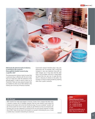 63 
SWISSKNOWHOW HUG 
Obviously the pharmaceutical industry 
is involved in the research. 
Does publicly funded research play 
a specifi c role? 
The pharmaceutical industry invests to prove that 
a particular drug is effective with the aim of sell-ing 
it at a high price under the protection of the 
granted patent, in order to secure a return on its 
investment. There are many research projects that 
are needed but which are of little interest to the 
industry due to the lack of fi nancial incentive. 
Government research therefore plays a key com-plementary 
role. For example, take a study that 
compares a new very expensive drug with an 
older cheaper one. It may show that the older 
drug is not just better value but is simply better 
all round than the new one. A study like this, 
which is obviously of interest to the public, has 
virtually no chance of being funded by anything 
other than a public institution. 
HUG 
Clinical Research Centre 
Rue Gabrielle-Perret-Gentil 4 
CH-1211 Genève 14 
Tel.: +41(0)22 372 98 08 
Fax: +41(0)22 372 95 05 
E-mail: 
bernard.hirschel@hcuge.ch 
Web: http://crc.hug-ge.ch/ 
HIV, 25 drugs 
AIDS research has made huge progress in the last 15 years. From a disease that didn’t exist, 
it became a disease with no available treatment. Now we have reached a point where this 
disease can be treated, with no less that 25 effective drugs. The virus is rendered “invisible” and 
the immune system has time to recover: people are still infected, but they do not become sick. 
Someone who has been diagnosed as carrying the HIV virus and receives treatment no longer 
dies of AIDS. Today, the key issue for the research is to succeed in eliminating the virus, or to put 
it another way, to succeed in discovering an actual cure. 
 
