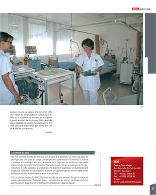 65 
SWISSKNOWHOW HUG 
HUG 
Centre d’oncologie 
Rue Gabrielle-Perret-Gentil 4 
CH-1211 Genève 4 
Tél. : +41(0)22 372 98 61 
Fax : +41(0)22 372 98 86 
E-mail : 
pierre-yves.dietrich@hcuge.ch 
perfuser ensuite au patient. Chemin étroit, diffi - 
cile : mettre les lymphocytes en culture, faire en 
sorte qu’ils survivent, se divisent, se multiplient 
et soient acceptés par le receveur. Moins avancée 
que la stratégie du vaccin thérapeutique, la thé-rapie 
cellulaire ne constitue pas moins une voie 
de recherche prometteuse. 
Le centre du sein 
Les HUG viennent de créer un centre du sein localisé à la maternité. Ce centre fait fi gure de 
prototype pour une prise en charge pluridisciplinaire systématique. Il concrétise la volonté 
d’améliorer la coordination des soins, autrement dit de regrouper les nombreuses spécialités 
entrant en ligne de compte dans le traitement du cancer du sein, tels que la radiologie, la chirurgie, 
l’oncologie, la radio-oncologie, la psychologie, etc. Experts et spécialistes se réunissent avant 
le début du traitement afi n de proposer à la femme une approche globale tenant compte de ses 
préférences et des caractéristiques propres de sa maladie. 
C’est un premier pas pour les HUG. Désormais, tous les cancers devraient être pris en charge de 
manière pluridisciplinaire. Prochaines étapes : un centre pour les tumeurs cérébrales, un centre 
pour les cancers du poumon et un centre pour les cancers de l’appareil digestif. 
HUG 
 