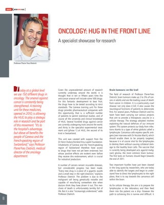 66 
SWISSKNOWHOW HUG 
T 
ONCOLOGY: HUG IN THE FRONT LINE 
A specialist showcase for research 
oday at a global level 
we use 150 different drugs in 
oncology. The arsenal against 
cancer is constantly being 
strengthened. A training 
unit for these medicines, 
opened in 2010, is allowing 
the HUG to play a strategic 
role in research and be part 
of this movement. “It’s to 
the hospital’s advantage, 
but above all benefi ts the 
people of Geneva and the 
French-speaking region of 
Switzerland,” says Professor 
Pierre-Yves Dietrich, medical 
director of the oncology 
department. 
Brain tumours: on the trail 
The fi eld of research of Professor Pierre-Yves 
Dietrich, brain tumours make up 2 to 3% of can-cers 
in adults and are the leading cause of death 
from cancer in children. It is a particularly cruel 
disease: not only does it kill; it also causes the 
neurological functions of patients to deteriorate 
fi rst. For several years, Professor Dietrich and his 
team have been carrying out various projects 
that aim to provide a therapeutic vaccine or a 
cellular therapy. The strategy adopted involves 
exploiting the natural defences of our immune 
system. This system protects our body from infec-tions 
thanks to a type of white globule called a 
lymphocyte. Cancerous cells express specifi c anti-gens 
(see interview with Dr Nicolas Mach), which 
should enable them to be properly targeted, 
because it is of course vital for the lymphocytes 
to destroy them without causing collateral dam-age 
to the healthy brain cells. The vaccine that 
is currently being developed acts against malig-nant 
glioma, the most common brain tumour. 
The fi rst tests on humans should begin towards 
the end of 2011. 
Two important hurdles have just been cleared 
in the long quest by researchers, who are today 
able to identify the targets and begin to under-stand 
how to direct the lymphocytes to the right 
place, that is to say towards the cancerous cell 
within the brain. 
As for cellular therapy, the aim is to prepare the 
lymphocytes in the laboratory and then feed 
them into the patient via a drip. However the 
path to achieving this is narrow and diffi cult: it 
Given the unprecedented amount of research 
currently underway around the world, it is 
thought that in ten or fi fteen years time the 
anti-cancer arsenal will include some 500 drugs. 
For this fantastic development to bear fruit, 
the drugs have to be tested according to strict 
standards. The Geneva training unit for these 
drugs provides pharmaceutical companies with 
this opportunity, that is, a suffi cient number 
of patients to permit statistical studies, and of 
course all the university and clinical knowledge 
of HUG. Several hundred drugs against cancer 
are currently undergoing trials around the world, 
and thirty in the specialist experimental treat-ment 
unit (phase 1) at HUG, the second of its 
kind in Switzerland. 
This unit was created with support from the 
Dr Henri Dubois-Ferrière Dinu Lipatti Foundation. 
Inhabitants of Geneva and the French-speaking 
region of Switzerland therefore have access 
to drugs that have not yet been endorsed, but 
whose positive effects are evident even before 
they receive this endorsement, which is crucial 
for industrial production. 
A number of cancers remain incurable diseases, 
but considerable progress has been made. 
“Every new drug is a piece of a gigantic puzzle 
and a small step in the right direction,” explains 
Professor Dietrich. The problem is due to the 
malignant cell being genetically instable and 
capable of resurfacing somewhere else when 
doctors think they have driven it out. This mer-chant 
of death is unfortunately terribly full of 
life. But it is also “increasingly understood,” adds 
Professor Dietrich. 
Professor Pierre-Yves Dietrich 
© J. Gregorio - HUG 
 