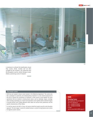 67 
SWISSKNOWHOW HUG 
is necessary to cultivate the lymphocytes, ensure 
they survive, divide, multiply and are then 
accepted by the recipient. Less advanced than 
the therapeutic vaccine, cellular therapy is never-theless 
a promising course of research. 
HUG 
Oncology Center 
Rue Gabrielle-Perret-Gentil 4 
CH-1211 Genève 4 
Tel.: +41(0)22 372 98 61 
Fax: +41(0)22 372 98 86 
E-mail: 
pierre-yves.dietrich@hcuge.ch 
The breast centre 
HUG has just created a breast centre located in the Maternity department. This centre acts 
like a prototype for systematic and multidisciplinary treatment. It is the material expression of 
the wish to improve the coordination of treatment; in other words to bring together the many 
specialisms that are involved in treating breast cancer, such as radiology, surgery, oncology, 
radio-oncology, psychology, etc. Experts and specialists come together before treatment begins 
to provide women with a global approach which takes into account their preferences and the 
specifi c characteristics of their illness. 
It is the fi rst step for the HUG. In future, all cancers should be treated using this multi-discipline 
approach. The next stages: a centre for cerebral tumours, a centre for lung cancers and a centre 
for digestive system cancers. 
HUG 
 