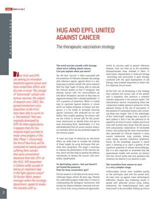 70 
SWISSKNOWHOW HUG 
P A R T E N A I R E S 
HUG AND EPFL UNITED 
AGAINST CANCER 
The therapeutic vaccination strategy 
The word vaccine sounds a bit strange 
when we’re talking about cancer. 
Can you explain what you mean? 
Yes, the term “vaccine” is often associated with 
the prevention of infectious diseases. By analogy 
with infectious agents, against which it is rela-tively 
easy to protect oneself, the cancer research 
fi eld has high hopes of being able to educate 
the immune system so that it recognises and 
destroys tumour cells. For cancer-sufferers we 
talk about therapeutic vaccines as they treat an 
aggressive disease that is already established – it 
isn’t a question of prevention. While it is pretty 
easy to vaccinate against bacteria or viruses 
which our bodies recognise as foreign and dan-gerous, 
it is far harder to stimulate immunity 
against cancerous cells produced by our own 
bodies. Very roughly speaking, the tumour cells 
are too similar to normal cells for the surveil-lance 
mechanisms to identify them and get to 
work eliminating them. Nevertheless, it is now 
well-established that all cancers present molecu-lar 
anomalies which are also potential targets for 
the immune system. 
To have any hope of obtaining an anti-cancer 
effect, we really have to increase the visibility 
of these targets by using techniques that pro-mote 
their recognition. This stage is necessary 
to improve the performance of the immune sys-tem, 
which will then help to develop the defence 
mechanisms to destroy the tumour cells (anti-bodies, 
lymphocytes). 
So destroying cancer... but you haven’t 
yet found the panacea. 
How far have researchers got? 
Clinical research in the fi eld of anti-cancer immu-notherapy 
began almost 30 years ago. Despite 
the undeniable progress made when it comes to 
understanding the biological mechanisms that 
dictate the balance between immunity and can-cer, 
clinical trials using conventional approaches, 
similar to vaccines used to prevent infectious 
diseases, have not lived up to the sometimes 
disproportionate hope invested in them. In 
recent years, improvements in molecular biology 
technology and particularly in gene therapy, 
combined with the rapid development of cell 
therapy, have enabled researchers to obtain the 
fi rst objective clinical results. 
At the HUG, we are developing a new strategy 
that combines the tumour cells of the patient 
with a bioreactor that produces a powerful 
activator (adjuvant) in the immune system. The 
subcutaneous vaccine incorporating these two 
components enables optimum production of the 
adjuvant directly at the site of vaccination, in 
the presence of inactivated tumour cells contain-ing 
these very targets. One of the advantages 
of this “tailor-made” strategy that is specifi c to 
each patient is that it has the potential to be 
applied to all kinds of cancer. Indeed, pre-clinical 
trials with animals have shown that the vaccine 
with subcutaneous implantation of inactivated 
tumour cells producing the same immunomodu-lator 
generated an immune response in many 
cancers (melanoma, lung, prostate, kidney, 
colon, breast, sarcoma, leukaemia, lymphoma, 
brain). All the knowledge acquired in recent 
years is allowing us to catch a glimpse of the 
signifi cant potential of cellular immunotherapy. 
But it is also important to remember that the 
experimental models with animals are distinct 
from the clinical reality and only reproduce the 
situations we observe in our patients in part. 
The transition from mouse to man 
is a very complex stage. 
Unfortunately clinical trials modelled exactly 
on the techniques used with the animal mod-els 
have come up against major technological 
diffi culties. Despite very interesting results in 
people with advanced cancers (lung, kidney, 
melanoma), the biotechnological tools used 
have proven to be unsuitable, holding up clinical 
The HUG and EPFL 
are seeking an innovative 
treatment against cancer and 
have united their efforts with 
this aim in mind. The concept 
of “tailor-made” cellular anti-tumour 
vaccines, the subject 
of research since 2003, has 
gained momentum since 
researchers at the HUG 
have been able to count on 
a “bio-material” that was 
originally developed by 
EPFL for other applications; 
it appears that this bio-material 
might just help to 
make some progress in this 
fi eld. Phase 1 clinical tests, 
the fi rst of their kind, will be 
conducted on twenty patients 
suffering from cancers 
that resist conventional 
treatment from late 2011 at 
the HUG. Will researchers 
in Geneva really succeed in 
taking an important step 
in the fi ght against cancer? 
Dr Nicolas Mach, project 
manager within the oncology 
department, agreed to review 
the situation with us. 
 