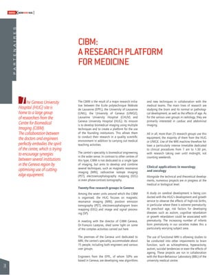 74 
SWISSKNOWHOW HUG 
T The CBIM is the result of a major research initia-tive 
between the Ecole polytechnique fédérale 
de Lausanne (EPFL), the University of Lausanne 
(UNIL), the University of Geneva (UNIGE), 
Lausanne University Hospital (CHUV) and 
Geneva University Hospital (HUG). Its mission 
is to develop biomedical imaging using multiple 
techniques and to create a platform for the use 
of the founding institutions. This allows them 
to conduct their research in a quality scientifi c 
environment in addition to carrying out medical 
teaching activities. 
The centre’s speciality is biomedical engineering 
in the wider sense. In contrast to other centres of 
this type, CIBM is not dedicated to a single type 
of imaging, but aims to develop and combine 
several techniques, such as magnetic resonance 
imaging (MRI), radioactive isotope imaging 
(PET), electroencephalography mapping (EEG) 
or even phase-contrast tomography. 
Twenty-fi ve research groups in Geneva 
Among the seven units around which the CIBM 
is organised, the HUG focuses on magnetic 
resonance imaging (MRI), positron emission 
tomography (PET), electroencephalogram brain 
mapping (EEG) and image and signal process-ing 
(SP). 
A meeting with the director of CIBM Geneva, 
Dr François Lazeyras, shed some light on some 
of the complex activities carried out here. 
The premises of the Geneva unit dedicated to 
MRI, the centre’s speciality, accommodate about 
15 people, including both engineers and various 
user groups. 
Engineers from the EPFL, of whom 50% are 
based in Geneva, are developing new algorithms 
and new techniques in collaboration with the 
medical teams. The main lines of research are 
studying the brain and its normal or pathologi-cal 
development, as well as the effects of age. As 
for the various user groups in radiology, they are 
primarily interested in cardiac and abdominal 
imaging. 
All in all, more than 25 research groups use this 
equipment; the majority of them from the HUG 
or UNIGE. Use of the MRI machine therefore fol-lows 
a particularly intense timetable dedicated 
to clinical procedures from 7 am to 1.30 pm, 
with research taking over until midnight, not 
counting weekends. 
Clinical applications in neurology 
and oncology 
Alongside the technical and theoretical develop-ments, 
numerous projects are in progress at the 
medical or biological level. 
A study on cerebral development is being con-ducted 
with the HUG’s development and growth 
service to observe the effects of high-risk births, 
in particular where there is extreme prematurity. 
At preschool age, risk factors for developing 
diseases such as autism, cognitive retardation 
or growth retardation could be associated with 
prematurity. The increasing number of infants 
born prematurely in our societies makes this a 
particularly worrying subject area. 
The use of functional MRI is allowing studies to 
be conducted into other impairments to brain 
function, such as schizophrenia, hyperactivity, 
autism, suicidal tendencies or even the effects of 
ageing. These projects are run in collaboration 
with the Brain-Behaviour Laboratory (BBL) of the 
university medical centre. 
he Geneva University 
Hospital (HUG) site is 
home to a large group 
of researchers from the 
Centre for Biomedical 
Imaging (CIBM). 
The collaboration between 
the doctors and engineers 
perfectly embodies the spirit 
of the centre, which is trying 
to encourage synergies 
between several institutions 
in the Geneva region by 
optimising use of cutting-edge 
equipment. 
CIBM: 
A RESEARCH PLATFORM 
FOR MEDICINE 
P A R T E N A I R E S 
 