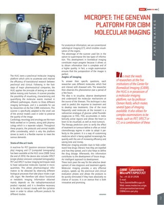 77 
SWISSKNOWHOW HUG 
P A R T E N A I R E S 
MICROPET: THE GENEVAN 
PLATFORM FOR CIBM 
MOLECULAR IMAGING 
To meet the needs 
of researchers at the fi ve 
institutions of the Center for 
Biomedical Imaging (CIBM), 
the HUG is in possession of 
a molecular imaging 
platform, run by professor 
Osman Ratib, which makes 
several types of imaging 
available. It also allows for 
complex examinations to be 
made, such as PET, SPECT or 
CT, or a combination of these. 
CIBM - Laboratoire 
MicroPET/SPECT/CT 
Tel.: +41 22 37 27578 
E-mail: 
Yann.Seimbille@hcuge.ch 
Web: www.medecine.unige. 
ch/organisation/services/ 
CIBM/mini-pet.php 
The HUG owns a preclinical molecular imaging 
platform which aims to accelerate and improve 
the effi ciency of translational research between 
preclinical and clinical. Following in the foot-steps 
of major pharmaceutical companies, the 
HUG applies the principle of testing on animals 
before moving onto humans. A scanner provides 
the possibility of visualising, characterising and 
quantifying the molecular events involved in 
different pathologies, thanks to three different 
imaging techniques, and it is available for use 
by researchers at the fi ve CIBM institutions. This 
scanner is specifi cally adapted to the small size 
of the animal models used in order to preserve 
the quality of the image. 
Cardiology, neurology and oncology are the main 
fi elds worked on in Geneva, along with pharma-cology 
which is a separate subject. Throughout 
these projects, the protocols and animal models 
differ considerably, which is why the platform 
strives to work in a fl exible manner to meet the 
various demands. 
State-of-the-art tools 
A machine for PET (positron emission tomogra-phy) 
imaging and CT (computed tomography) 
has been available at the HUG since 2008. Since 
the end of 2010, the device also includes SPECT 
(single photon emission computed tomography). 
PET and SPECT nuclear imaging techniques need 
to have radioactive molecules injected in micro-quantities. 
This allows pharmacological infor-mation 
to be obtained by observing different 
biological processes that take place inside a spe-cifi 
c organ. We therefore talk about functional 
or metabolic imaging. Information obtained 
mainly depends on the radiopharmaceutical 
product injected, and it is therefore necessary 
to be able to interact closely with the cyclotron 
team in order to obtain suffi cient products for 
different studies. 
For anatomical information, we use conventional 
radiological imaging (CT), which enables visuali-sation 
of the organs. 
The advantage of the scanner used lies in the 
option to superimpose the two types of informa-tion. 
This development in biomedical imaging 
constitutes major progress because it allows us 
to obtain information that is complete and of 
a higher quality. In fact, a single examination 
ensures that the juxtaposition of the images is 
perfect. 
Angles of imaging 
To answer their specifi c questions, each 
researcher uses different molecules, which fi nd 
and interact with diseased cells. The researcher 
then observes this phenomenon over a period of 
a few hours. 
The idea is to visualise, observe development 
and understand the molecular mechanisms at 
the source of the illnesses. This technique is also 
used to predict the response to treatment and 
to develop new treatments. One of the most 
frequently used molecules at the moment is a 
radioactive analogue of glucose called fl uorode-oxyglucose 
or FDG. FDG accumulates in meta-bolically 
active regions and allows the heart or 
brain to be visualised, as well as most tumours. 
The therapy prediction aims to verify the effect 
of treatment on tumours before or after an initial 
chemotherapy regime in order to adapt it per-fectly 
to the patient. It is a way of customising 
medicine which is being applied increasingly fre-quently 
with the aim of increasing effi ciency and 
saving time and money. 
Molecular imaging provides clues to help under-stand 
how drugs interact, how they are expelled 
and how they spread, and it also helps to defi ne 
the drug dosage. Afterwards, this information 
contributes to the development of future drugs. 
An intelligent approach to development 
These tools pave the way for the selective devel-opment 
of new diagnosis and treatment agents. 
Molecular imaging provides a very effective 
analysis, speeds up the preclinical and clinical 
evaluation phases and allows the products to 
be quickly eliminated if they have absolutely no 
chance of success. It is an avenue that is both 
innovative and promising. 
 