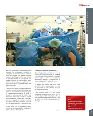 83 
SWISSKNOWHOW HUG 
HUG 
Département de chirurgie 
Rue Gabrielle Perret-Gentil 4 
1211 Genève 14 
Web : 
www.chirurgie.hug-ge.ch 
Nous nous référons le plus possible à des réalités 
pratiques. Sous forme d’ateliers interactifs, les 
participants discutent de situations probléma-tiques 
ou d’incidents dans lesquels ils ont été 
impliqués. Ces échanges se font sous le sceau 
de la confi dentialité et du non-jugement. Tous 
ont été confrontés de près ou de loin à des 
problèmes. Le fait de pouvoir en parler dans un 
milieu sécurisé et sans jugement permet de faire 
avancer les choses. 
Cette formation permet également de réunir des 
personnes qui travaillent ensemble dans un bloc 
opératoire dans un autre contexte que l’urgence 
ou l’intervention chirurgicale et de mettre en 
contact les différents corps de métier. Nous 
offrons ainsi la possibilité d’enrichir les contacts 
entre des gens qui, souvent, ne se connaissent 
pas. Les participants doivent avoir conscience 
qu’ils ont un but commun, soigner le patient, et 
qu’il faut laisser les tensions à l’extérieur du bloc. 
Le cours aborde aussi les problèmes de commu-nication 
qui peuvent parfois être source d’ambi-guïtés 
ou d’erreurs d’interprétation. 
Quel succès rencontre la formation ? 
D’après les premières constatations, le taux de 
satisfaction chez les participants est très élevé. 
La grande majorité des participants a apprécié le 
contenu et tous ont estimé avoir acquis de nou-velles 
notions relatives à la communication, au 
travail en équipe et à la gestion du stress. 
En résumé, nous pouvons dire que la forma-tion 
CRM améliore la collaboration entre tous 
les intervenants au bloc et diminue les risques 
techniques et logistiques. 
Cette formation initiée aux HUG connaît 
d’ailleurs un grand succès hors de nos murs. Le 
projet a été présenté dans les hôpitaux du Jura, 
à la clinique romande de réadaptation à Sion, 
au CHUV, ainsi que dans des établissements à 
l’étranger. 
P A R T E N A I R E S 
© J. Gregorio - HUG 
 