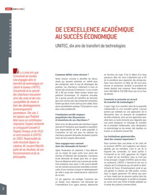 86 
SWISSKNOWHOW HUG 
P A R T E N A I R E S 
Il y a onze ans que 
l’Université de Genève 
s’est engagée dans le 
transfert de technologies en 
créant le bureau UNITEC. 
L’inventivité et la volonté 
des chercheurs trouvaient 
ainsi des voies et des voix 
susceptibles de mener à 
bien des développements 
économiquement 
prometteurs. Très vite, il 
est apparu que l’hôpital 
était aussi un contributeur 
important, l’aspect recherche 
se conjuguant souvent à 
l’aspect clinique, et les HUG 
se sont associés à UNITEC 
en 2003. Responsable de 
cette structure depuis sa 
création, M. Laurent Mieville 
parle de ses résultats, de son 
fonctionnement et de sa 
philosophie. 
DE L’EXCELLENCE ACADÉMIQUE 
AU SUCCÈS ÉCONOMIQUE 
UNITEC, dix ans de transfert de technologies 
Comment défi nir votre mission ? 
Notre mission consiste à identifi er les décou-vertes 
qui peuvent présenter un intérêt pour 
des entreprises, dans le but de développer des 
produits. Les chercheurs s’adressent à nous en 
faisant des annonces d’inventions. Il y en a entre 
40 à 80 par année. Notre bureau évalue leur 
potentiel économique. En moyenne annuelle, 
dix à quinze accords de transferts de technolo-gies 
sont conclus avec des entreprises existantes, 
tandis que deux à trois start-up sont créées. Nous 
avons actuellement quelque 150 projets en cours 
dans notre portefeuille. 
L’institution est-elle toujours 
propriétaire des découvertes 
et inventions de ses chercheurs ? 
Selon la loi, les découvertes des chercheurs appar-tiennent 
à l’institution pour laquelle ils travaillent. 
Une responsabilité est liée à cette propriété. Si 
l’institution ne fait rien pour les valoriser, les 
chercheurs peuvent demander de devenir proprié-taires 
de leurs propres découvertes. 
Vous engagez-vous souvent 
dans des demandes de brevet ? 
Après l’évaluation du potentiel, il faut détermi-ner 
au moyen de quels outils nous avons des 
chances d’intéresser des entreprises. L’existence 
d’une demande de brevet peut être un atout. 
Nous en déposons entre cinq à quinze par année. 
Une entreprise veut savoir si elle pourra bénéfi - 
cier de manière exclusive des retombées commer-ciales 
d’une invention lorsque le développement 
de celle-ci exige des investissements importants 
de sa part. 
S’il est opportun de protéger l’invention par 
un brevet, nous déposons une demande par 
l’intermédiaire d’un agent externe, sélectionné 
en fonction du sujet. C’est le début d’un long 
processus. Bien sûr, nous n’attendons pas la fi n 
de la procédure pour approcher des entreprises. 
Nous nous donnons un délai de 30 mois pour 
trouver un partenaire. Au-delà, la procédure de 
brevet devient trop coûteuse. Nous dépensons 
entre 200 000 et 250 000 francs par an en frais 
de brevets. 
Comment se présente un accord 
de transfert de technologies ? 
Il peut s’agir d’un transfert total de la propriété 
intellectuelle ou d’un transfert partiel. L’accord 
portera par exemple sur une application de la 
découverte dans un domaine de compétence 
de telle entreprise, alors qu’une application pos-sible 
dans un autre domaine sera négociée avec 
une autre entreprise. En échange du transfert 
de la propriété intellectuelle, nous demandons 
un pourcentage sur les ventes, des royalties, ou 
encore un versement annuel fi xe. 
Les institutions génèrent-elles 
ainsi des revenus importants ? 
Nous sommes dans une phase où les coûts de 
la structure UNITEC sont supérieurs aux retours 
générés par les transferts. C’est le cas de la 
majorité des universités. Ce serait parfait si 
l’Université et les HUG gagnaient de l’argent 
au moyen de ces transferts, mais ce n’est pas 
le but principal. L’impact d’UNITEC peut se mesu-rer 
autrement. UNITEC a favorisé en dix ans la 
création de 25 entreprises qui ont attiré un demi-milliard 
de francs d’investissement privé et qui 
ont généré la création de 200 postes, surtout 
dans la région genevoise. On estime que pour 
un franc investi par les pouvoirs publics dans les 
transferts de technologies, la société en récupère 
au moins trois sous forme d’impôts prélevés sur 
la vente des produits commercialisés. 
 