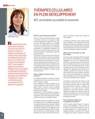 90 
SWISSKNOWHOW HUG 
S 
E R I A N E T R A P En partenariat avec des 
organisations publiques 
et privées actives dans la 
recherche cellulaire, les 
Hôpitaux universitaires de 
Genève (HUG) et la Faculté 
de médecine de Genève ont 
créé en mai 2010 le Swiss 
Institute of Cell Therapies 
(SICT). Cette fondation, 
dirigée par le professeur 
Philippe Morel, a pour objectif 
de développer des thérapies 
cellulaires innovantes et de les 
faire passer plus rapidement 
à l’application clinique. 
La Dre Marisa Jaconi, 
vice–directrice du SICT, 
répond à nos questions. 
les besoins cliniques des malades, ainsi que sur 
le développement et la commercialisation de 
thérapies cellulaires innovantes (TCI). Ensuite, 
la fondation veut réunir, coordonner et faciliter THÉRAPIES CELLULAIRES 
EN PLEIN DÉVELOPPEMENT 
SICT, une fondation qui accélère le mouvement 
Qu’est-ce que la thérapie cellulaire? 
Grâce aux cellules souches fonctionnant comme 
un réservoir, certains de nos organes se régé-nèrent 
périodiquement. Toutefois, les tissus peu-vent 
avoir été endommagés par une maladie, 
une lésion ou simplement par le vieillissement. 
Il arrive ainsi qu’ils ne puissent pas se régénérer 
correctement ou suffi samment rapidement. On 
fait alors en sorte que l’organe puisse se remo-deler 
et fonctionner à nouveau grâce l’apport de 
nouvelles cellules. 
À long terme, le rêve serait de pouvoir activer de 
manière plus optimale les processus d’autorépa-ration 
du tissu lui-même, tout en évitant les phé-nomènes 
de fi brose et cicatrisation non fonction-nelle 
qui apparaissent lors d’une lésion du tissu. 
Les premières thérapies cellulaires effectives sont 
la transplantation de cellules souches pour les 
maladies hématologiques (maladies du sang). 
Autre exemple, les greffes de moelle osseuse 
fonctionnent bien. 
Peut-on régénérer d’autres types 
de tissus ? 
De nombreuses questions se posent au sujet de 
la régénération du foie, du coeur et du tissu ner-veux 
ou encore de la peau. 
Pour le diabète, on cherche à remplacer les cel-lules 
qui produisent l’insuline. Dans le cas des 
grands brûlés, il s’agit de recréer les glandes 
sudoripares et les poils ou de rendre la peau 
souple comme à l’origine. 
Actuellement, il n’est pas possible de recréer la 
structure complexe de la peau et cela empêche la 
transpiration. Sans cette évacuation de chaleur, 
le patient souffre de surchauffage intérieur. 
La thérapie cellulaire vise également à trouver 
des alternatives à des traitements médicamen-teux 
devenus ineffi caces pour certaines maladies 
neurodégénératives du système nerveux, comme 
le Parkinson. L’objectif est ici de régénérer les cel-lules 
qui produisent la dopamine dans le cerveau. 
Pour les lésions de la moelle épinière, le rééta-blissement 
des liaisons nerveuses donnerait un 
espoir aux personnes ayant perdu l’usage de 
leurs membres. 
Les thérapies cellulaires ont de multiples appli-cations 
possibles. Il est important que tous les 
groupes de chercheurs qui travaillent sur ce sujet 
se coordonnent et collaborent grâce à des parte-nariats 
public-privé. C’est dans ce but que l’insti-tut 
suisse de thérapies cellulaires a été créé. 
Dites-nous en un peu plus au sujet 
de l’institut. 
La mise en place de thérapies effi caces requiert 
de la recherche fondamentale, de la recherche 
appliquée, ainsi que de la recherche transla-tionnelle 
qui consiste à passer de la démonstra-tion 
d’un modèle animal à des essais cliniques 
chez l’homme. Des problèmes de plus en plus 
complexes doivent être surmontés pour passer 
rapidement à l’application chez l’homme. Or, il 
manquait justement des structures favorisant 
cette transition de manière rapide et sécurisée. 
Cela a été le point de départ de l’institut qui 
cherche à fédérer en Suisse les efforts des diffé-rents 
acteurs travaillant dans le domaine. 
Les Hôpitaux Universitaires de Genève ont été 
les premiers en Suisse à créer un centre public 
de thérapies cellulaires selon les normes GMP 
(Good Manufactury Practice), contrôlées par 
Swissmedic, et en accord avec les directives 
européennes. Ces bonnes pratiques cliniques 
régissent les conditions de sécurité comme les 
conditions de fi ltration de l’air et de stérilité de 
l’environnement nécessaires à la mise en place 
de thérapies cellulaires. 
Plus précisément, quels sont 
les objectifs de l’institut ? 
Le SICT a quatre objectifs majeurs. Il s’agit pre-mièrement 
de développer un institut centré sur 
Docteure Marisa Jaconi 
 