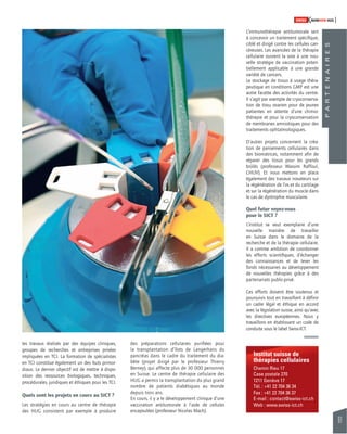 91 
SWISSKNOWHOW HUG 
Institut suisse de 
thérapies cellulaires 
Chemin Rieu 17 
Case postale 270 
1211 Genève 17 
Tél. : +41 22 704 36 34 
Fax : +41 22 704 36 37 
E-mail : contact@swiss-ict.ch 
Web : www.swiss-ict.ch 
les travaux réalisés par des équipes cliniques, 
groupes de recherches et entreprises privées 
impliquées en TCI. La formation de spécialistes 
en TCI constitue également un des buts primor-diaux. 
Le dernier objectif est de mettre à dispo-sition 
des ressources biologiques, techniques, 
procédurales, juridiques et éthiques pour les TCI. 
Quels sont les projets en cours au SICT ? 
Les stratégies en cours au centre de thérapie 
des HUG consistent par exemple à produire 
des préparations cellulaires purifi ées pour 
la transplantation d’îlots de Langerhans du 
pancréas dans le cadre du traitement du dia-bète 
(projet dirigé par le professeur Thierry 
Berney), qui affecte plus de 30 000 personnes 
en Suisse. Le centre de thérapie cellulaire des 
HUG a permis la transplantation du plus grand 
nombre de patients diabétiques au monde 
depuis trois ans. 
En cours, il y a le développement clinique d’une 
vaccination antitumorale à l’aide de cellules 
encapsulées (professeur Nicolas Mach). 
P A R T E N A I R E S 
L’immunothérapie antitumorale sert 
à concevoir un traitement spécifi que, 
ciblé et dirigé contre les cellules can-céreuses. 
Les avancées de la thérapie 
cellulaire ouvrent la voie à une nou-velle 
stratégie de vaccination poten-tiellement 
applicable à une grande 
variété de cancers. 
Le stockage de tissus à usage théra-peutique 
en conditions GMP est une 
autre facette des activités du centre. 
Il s’agit par exemple de cryoconserva-tion 
de tissu ovarien pour de jeunes 
patientes en attente d’une chimio-thérapie 
et pour la cryoconservation 
de membranes amniotiques pour des 
traitements ophtalmologiques. 
D’autres projets concernent la créa-tion 
de pansements cellulaires dans 
des biomatrices, notamment afi n de 
réparer des tissus pour les grands 
brûlés (professeur Wassim Raffoul, 
CHUV). Et nous mettons en place 
également des travaux novateurs sur 
la régénération de l’os et du cartilage 
et sur la régénération du muscle dans 
le cas de dystrophie musculaire. 
Quel futur voyez-vous 
pour le SICT ? 
L’institut se veut exemplaire d’une 
nouvelle manière de travailler 
en Suisse dans le domaine de la 
recherche et de la thérapie cellulaire. 
Il a comme ambition de coordonner 
les efforts scientifi ques, d’échanger 
des connaissances et de lever les 
fonds nécessaires au développement 
de nouvelles thérapies grâce à des 
partenariats public-privé. 
Ces efforts doivent être soutenus et 
poursuivis tout en travaillant à défi nir 
un cadre légal et éthique en accord 
avec la législation suisse, ainsi qu’avec 
les directives européennes. Nous y 
travaillons en établissant un code de 
conduite sous le label Swiss-ICT. 
 