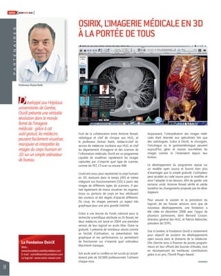 94 
SWISSKNOWHOW HUG 
D 
éveloppé aux Hôpitaux 
universitaires de Genève, 
OsiriX présente une véritable 
révolution dans le monde 
fermé de l’imagerie 
médicale : grâce à cet 
outil gratuit, les médecins 
peuvent facilement visualiser, 
manipuler et interpréter les 
images du corps humain en 
3D sur un simple ordinateur 
de bureau. 
La Fondation OsiriX 
Web : 
www.foundation.osirixfoundation.com 
E-mail : osirix@osirixfoundation.com 
Le logiciel : www.osirix-viewer.com 
OSIRIX, L’IMAGERIE MÉDICALE EN 3D 
À LA PORTÉE DE TOUS 
Fruit de la collaboration entre Antoine Rosset, 
radiologue et chef de clinique aux HUG, et 
le professeur Osman Ratib, médecin-chef du 
service de médecine nucléaire aux HUG et chef 
du département d’imagerie et des sciences de 
l’information médicale, OsiriX est un programme 
capable de modéliser rapidement les images 
capturées par n’importe quel type de scanner, 
comme les PET, CT-scan ou encore IRM. 
L’outil est conçu pour représenter le corps humain 
en 3D, évoluant dans le temps (4D) et même 
intégrant son fonctionnement (5D) à partir des 
images de différents types de scanners. Il per-met 
également de mieux visualiser les organes, 
tissus ou portions de corps en leur attribuant 
des couleurs et des degrés d’opacité différents. 
Du coup, les images prennent un aspect très 
graphique pour une plus grande lisibilité. 
Grâce à une bourse du Fonds national pour la 
recherche scientifi que attribuée au Dr Rosset, les 
deux médecins ont lancé en 2004 une première 
version de leur logiciel en accès libre. Outre sa 
gratuité, il présente de nombreux atouts comme 
sa facilité d’utilisation, sa présentation très 
graphique et ses performances lui permettant 
de fonctionner sur n’importe quel ordinateur 
MacIntosh classique. 
Son accès aisé lui confère un tel succès qu’actuel-lement 
près de 50 000 professionnels l’utilisent 
chaque mois. 
Auparavant, l’interprétation des images médi-cales 
était réservée aux spécialistes tels que 
des radiologues. Grâce à OsiriX, le chirurgien, 
l’oncologue ou le gastroentérologue peuvent 
aujourd’hui gérer et manier eux-mêmes les 
images comme ils l’entendent depuis leur 
bureau. 
Le développement du programme repose sur 
un modèle open source et fournit bien plus 
d’avantages que la simple gratuité. L’utilisateur 
peut accéder au code source pour le modifi er et 
ainsi l’adapter à ses besoins. Afi n de garder une 
certaine unité, Antoine Rosset vérifi e et valide 
toutefois les changements proposés par les déve-loppeurs. 
Pour assurer le soutien et la promotion du 
logiciel, de ses futures versions ainsi que de 
nouveaux développements, une fondation a 
été créée en décembre 2008 avec l’appui de 
plusieurs partenaires, dont Bernard Gruson, 
directeur général des HUG, et Patrick Aebischer, 
président de l’EPFL. 
Sise à Genève, la Fondation OsiriX a notamment 
pour objectif de soutenir les développements 
open source dans le domaine de la médecine. 
Elle cherche ainsi à fi nancer de jeunes program-meurs 
en leur offrant des bourses d’études, tout 
en récompensant les meilleures contributions 
grâce à un prix, l’OsiriX Plugin Award. 
P A R T E N A I R E S 
Professeur Osman Ratib 
© J. Gregorio - HUG 
 