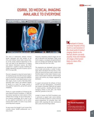 95 
SWISSKNOWHOW HUG 
D 
eveloped at Geneva 
University Hospitals (HUG), 
OsiriX is a real revolution in 
the closed world of medical 
imaging: thanks to this 
free tool, doctors can easily 
visualise, move and interpret 
3D images of the human 
body on a basic offi ce 
computer. 
The OsiriX Foundation 
Web: 
www.foundation.osirixfoundation.com 
E-mail: osirix@osirixfoundation.com 
Software: www.osirix-viewer.com 
OSIRIX, 3D MEDICAL IMAGING 
AVAILABLE TO EVERYONE 
The result of collaboration between Antoine 
Rosset, radiologist and chief resident at the 
HUG, and Professor Osman Ratib, medical direc-tor 
of the nuclear medicine department at the 
HUG and head of the department of imaging 
and medical information sciences, the OsiriX 
programme is capable of quickly modelling the 
images captured by any kind of scanner, such as 
PET, CT or even MRI. 
The tool is designed to show the human body in 
3D, developing over time (4D) and even integrat-ing 
its function (5D) using images from different 
types of scanners. It also allows doctors to visu-alise 
organs, tissues or parts of the body better, 
allocating them colours and different degrees 
of opacity. As a result, the images assume a 
very graphical appearance, giving them greater 
readability. 
Thanks to a grant awarded to Dr Rosset by the 
Swiss National Science Foundation, in 2004 the 
two doctors launched an initial version of their 
software free of charge. On top of being free, it 
has numerous advantages, like its ease of use, 
its very graphical presentation and its perfor-mances 
which enable it to work on any conven-tional 
Macintosh computer. 
Its easy access has brought it such success that 
currently almost 50,000 professionals use it 
every month. 
Previously, interpreting medical images was lim-ited 
to specialists like radiologists. Today, using 
OsiriX, surgeons, oncologists and gastroenterolo-gists 
can manage and handle the images them-selves 
as they wish from their offi ce. 
The programme was developed using an open 
source model and provides a number of advan-tages 
above and beyond the fact that it is free. 
Users can access the source code to modify it and 
therefore adapt it to their needs. However, to pre-serve 
a certain level of cohesion, Antoine Rosset 
checks and confi rms any changes suggested by 
developers. 
To support and promote the software, its future 
versions and new developments, a foundation 
was created in December 2008 with the support 
of several partners, including Bernard Gruson, 
managing director of the HUG, and Patrick 
Aebischer, president of the EPFL. 
Located in Geneva, the OsiriX Foundation aims 
in particular to support open source develop-ments 
in the fi eld of medicine. It looks to fi nance 
young programmers by providing them with 
grants, while rewarding the best contributions 
with a prize, the OsiriX Plugin Award. 
P A R T E N A I R E S 
 
