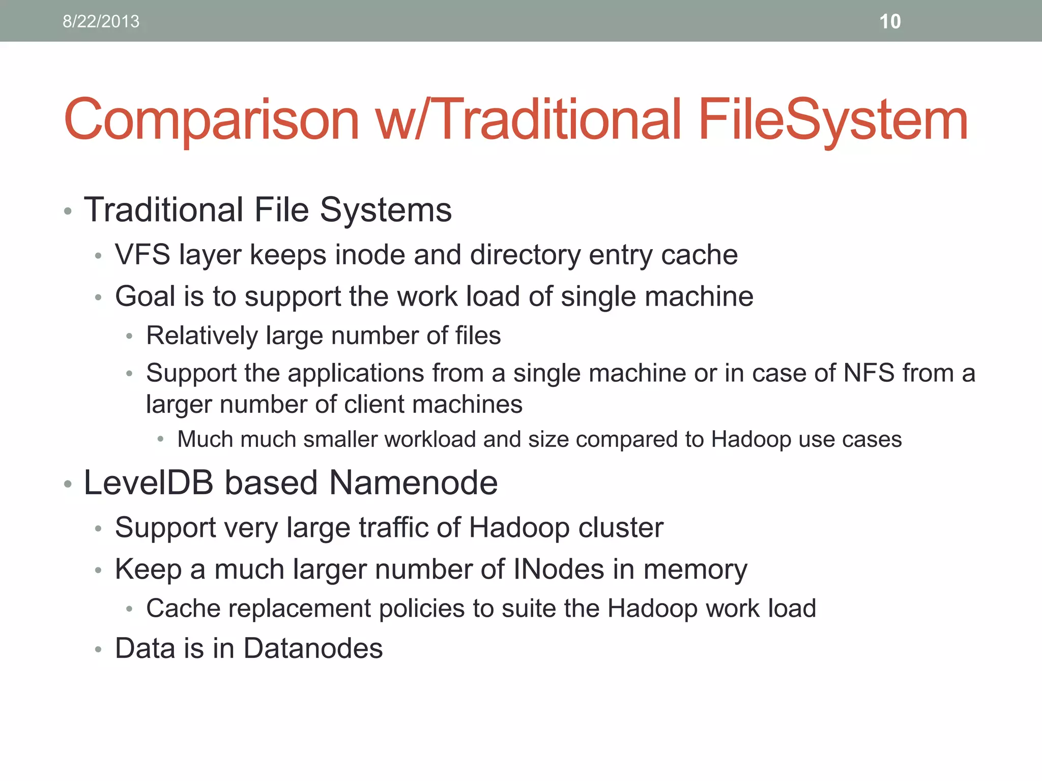 Comparison w/Traditional FileSystem
• Traditional File Systems
• VFS layer keeps inode and directory entry cache
• Goal is to support the work load of single machine
• Relatively large number of files
• Support the applications from a single machine or in case of NFS from a
larger number of client machines
• Much much smaller workload and size compared to Hadoop use cases
• LevelDB based Namenode
• Support very large traffic of Hadoop cluster
• Keep a much larger number of INodes in memory
• Cache replacement policies to suite the Hadoop work load
• Data is in Datanodes
108/22/2013
 