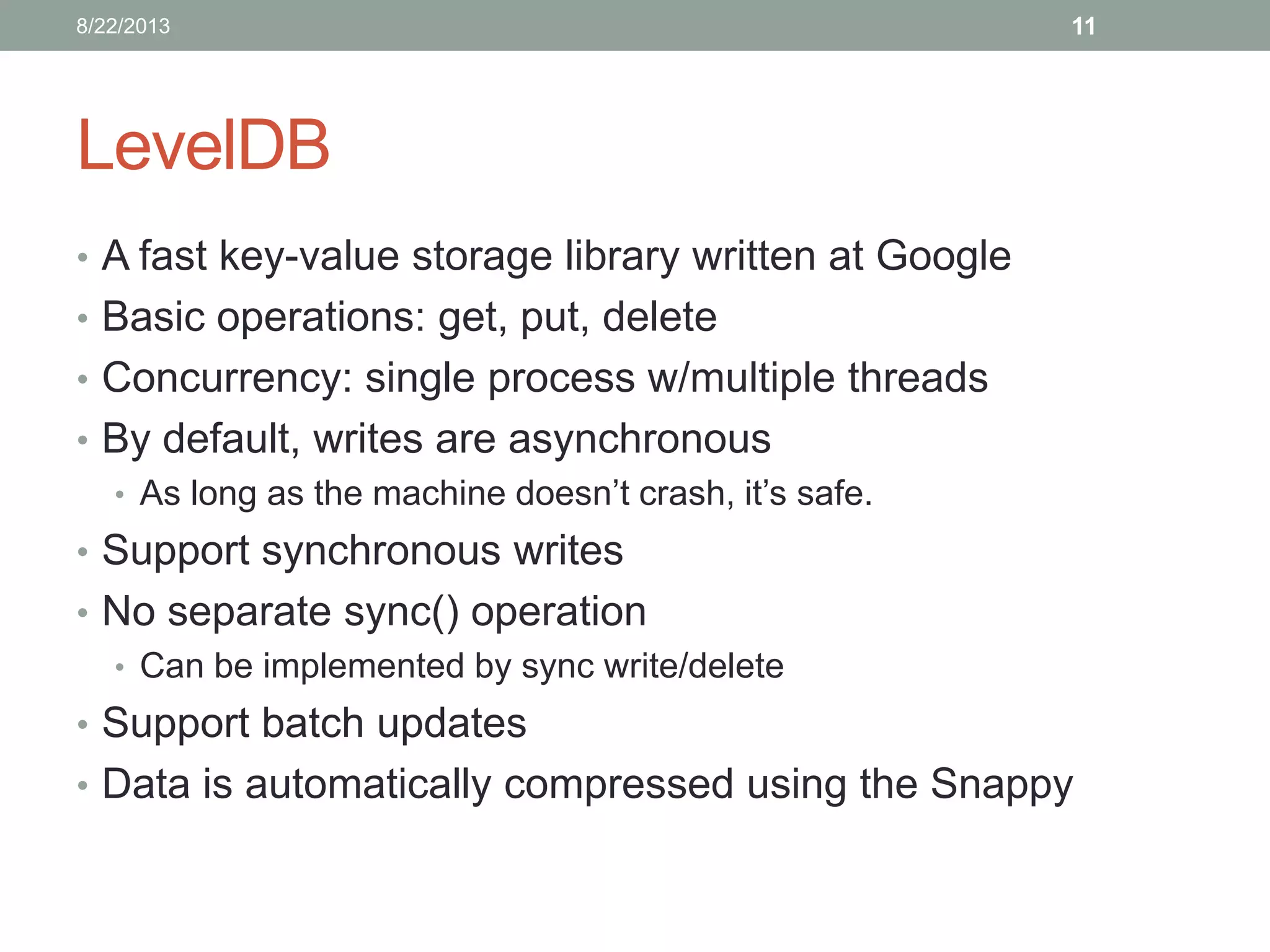 LevelDB
• A fast key-value storage library written at Google
• Basic operations: get, put, delete
• Concurrency: single process w/multiple threads
• By default, writes are asynchronous
• As long as the machine doesn’t crash, it’s safe.
• Support synchronous writes
• No separate sync() operation
• Can be implemented by sync write/delete
• Support batch updates
• Data is automatically compressed using the Snappy
118/22/2013
 