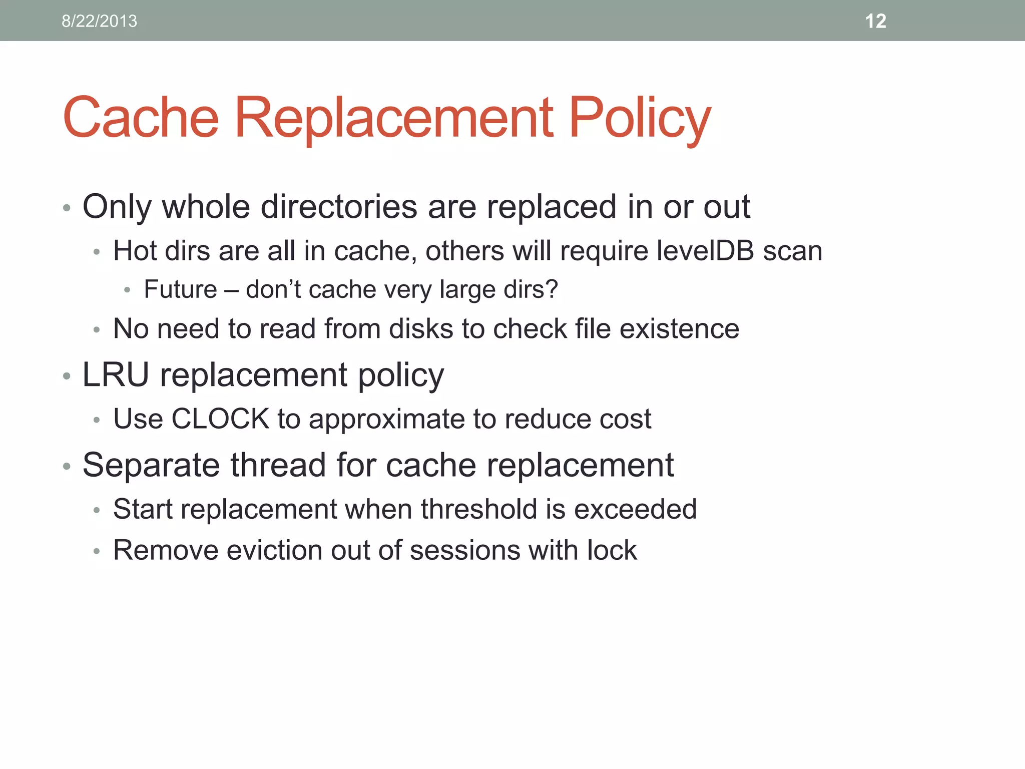 Cache Replacement Policy
• Only whole directories are replaced in or out
• Hot dirs are all in cache, others will require levelDB scan
• Future – don’t cache very large dirs?
• No need to read from disks to check file existence
• LRU replacement policy
• Use CLOCK to approximate to reduce cost
• Separate thread for cache replacement
• Start replacement when threshold is exceeded
• Remove eviction out of sessions with lock
128/22/2013
 
