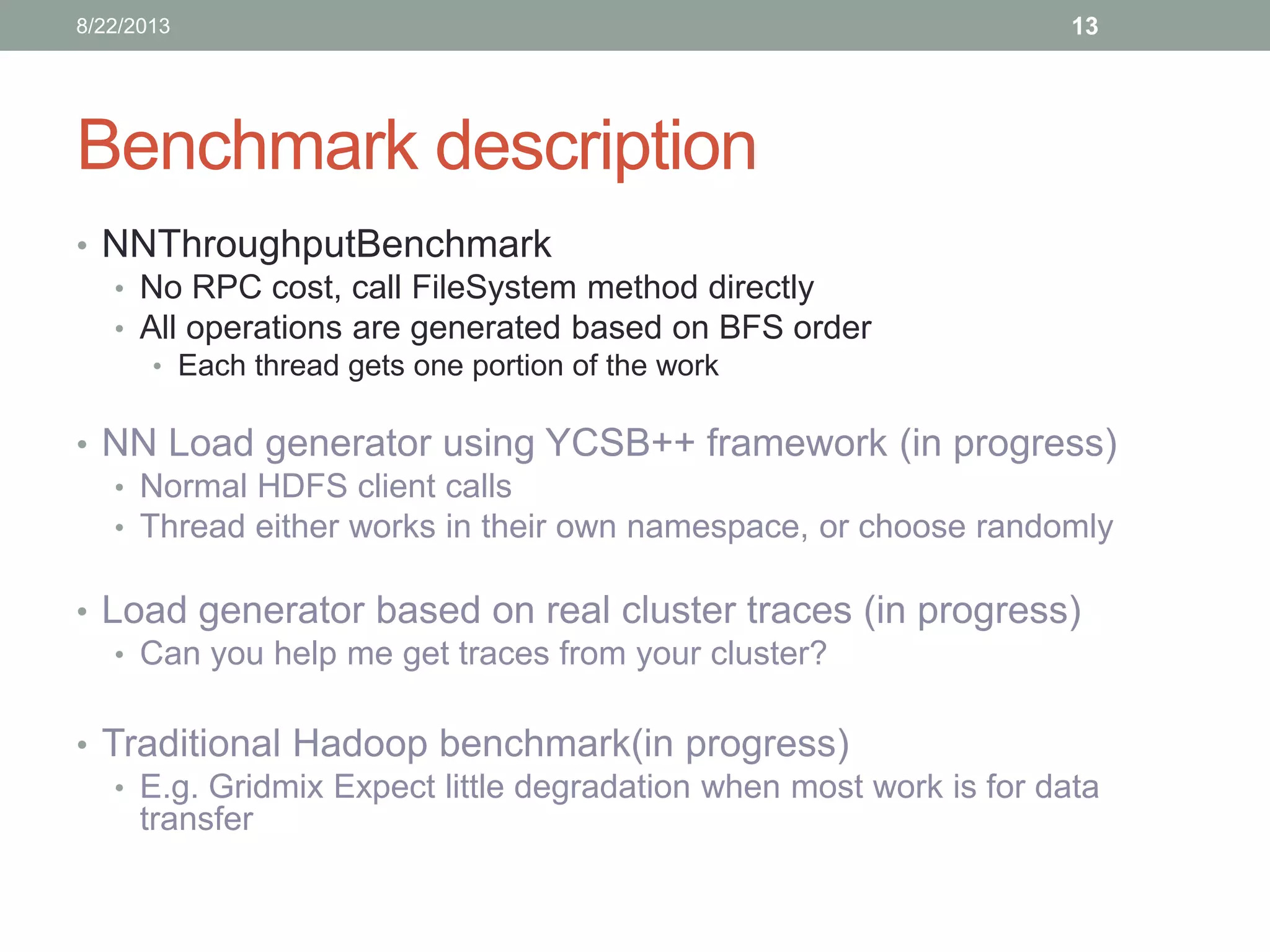 Benchmark description
• NNThroughputBenchmark
• No RPC cost, call FileSystem method directly
• All operations are generated based on BFS order
• Each thread gets one portion of the work
• NN Load generator using YCSB++ framework (in progress)
• Normal HDFS client calls
• Thread either works in their own namespace, or choose randomly
• Load generator based on real cluster traces (in progress)
• Can you help me get traces from your cluster?
• Traditional Hadoop benchmark(in progress)
• E.g. Gridmix Expect little degradation when most work is for data
transfer
138/22/2013
 