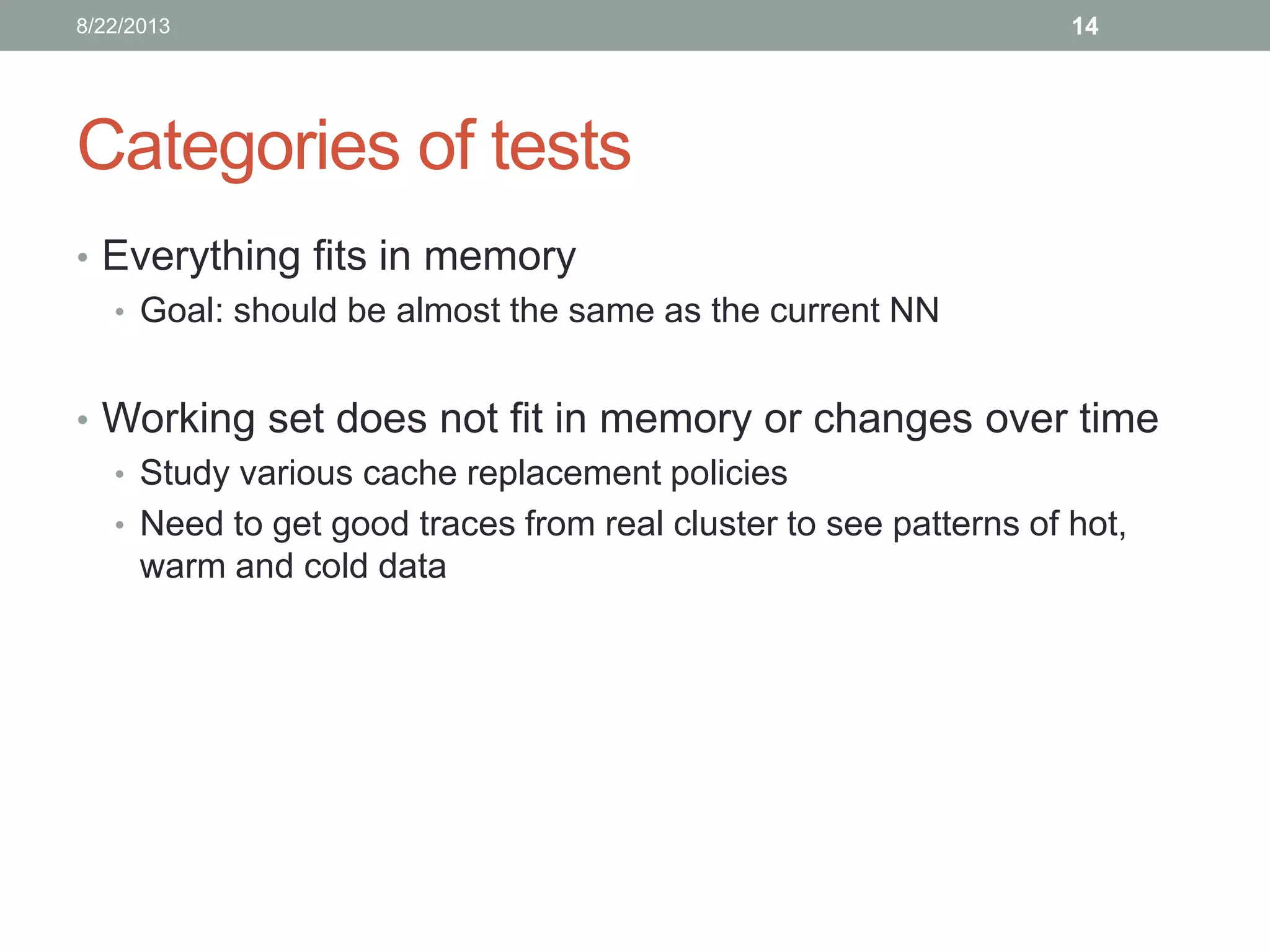 Categories of tests
• Everything fits in memory
• Goal: should be almost the same as the current NN
• Working set does not fit in memory or changes over time
• Study various cache replacement policies
• Need to get good traces from real cluster to see patterns of hot,
warm and cold data
148/22/2013
 