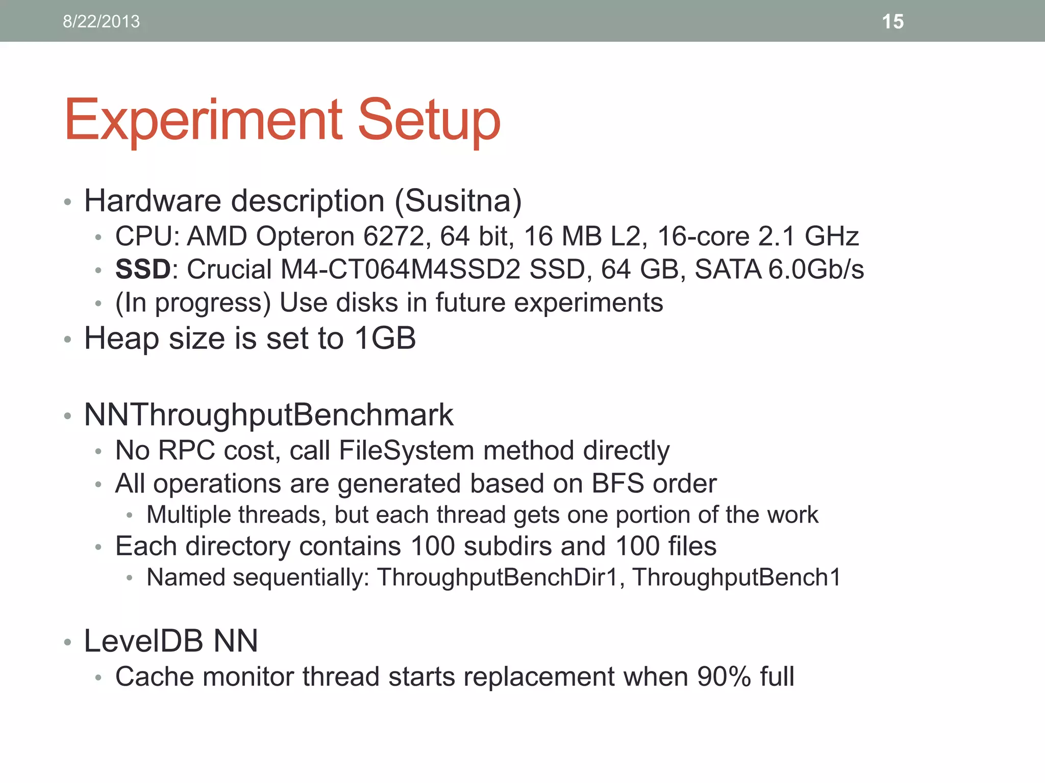Experiment Setup
• Hardware description (Susitna)
• CPU: AMD Opteron 6272, 64 bit, 16 MB L2, 16-core 2.1 GHz
• SSD: Crucial M4-CT064M4SSD2 SSD, 64 GB, SATA 6.0Gb/s
• (In progress) Use disks in future experiments
• Heap size is set to 1GB
• NNThroughputBenchmark
• No RPC cost, call FileSystem method directly
• All operations are generated based on BFS order
• Multiple threads, but each thread gets one portion of the work
• Each directory contains 100 subdirs and 100 files
• Named sequentially: ThroughputBenchDir1, ThroughputBench1
• LevelDB NN
• Cache monitor thread starts replacement when 90% full
158/22/2013
 