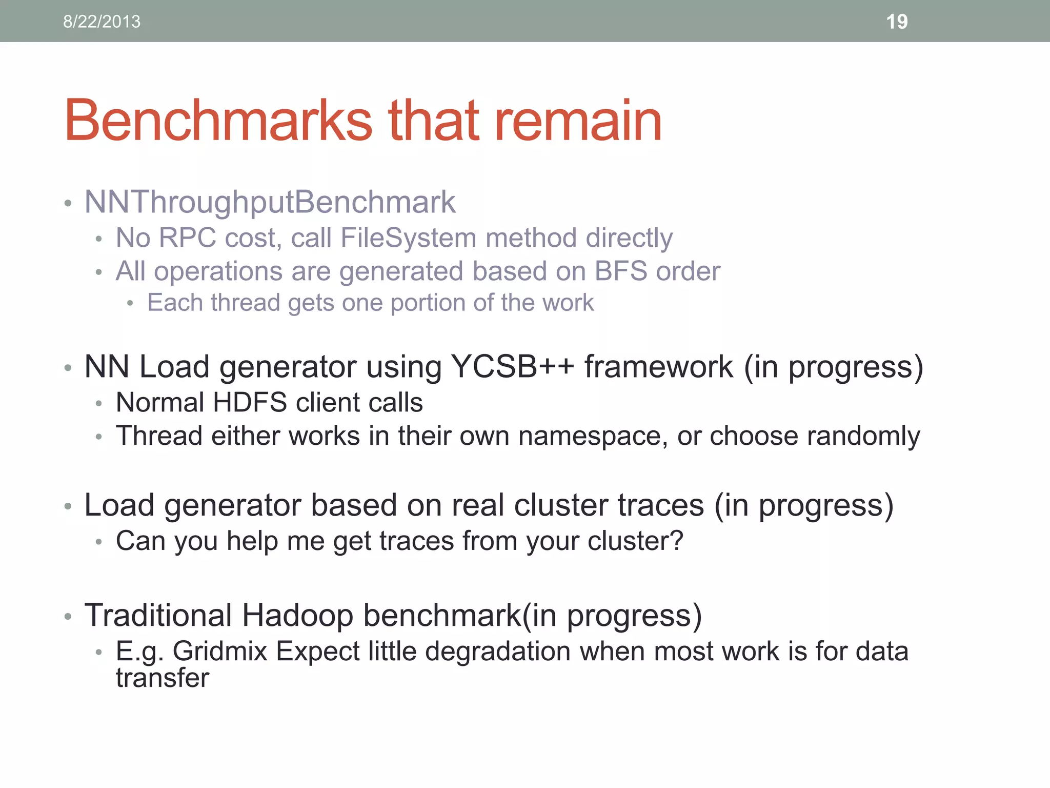 Benchmarks that remain
• NNThroughputBenchmark
• No RPC cost, call FileSystem method directly
• All operations are generated based on BFS order
• Each thread gets one portion of the work
• NN Load generator using YCSB++ framework (in progress)
• Normal HDFS client calls
• Thread either works in their own namespace, or choose randomly
• Load generator based on real cluster traces (in progress)
• Can you help me get traces from your cluster?
• Traditional Hadoop benchmark(in progress)
• E.g. Gridmix Expect little degradation when most work is for data
transfer
198/22/2013
 