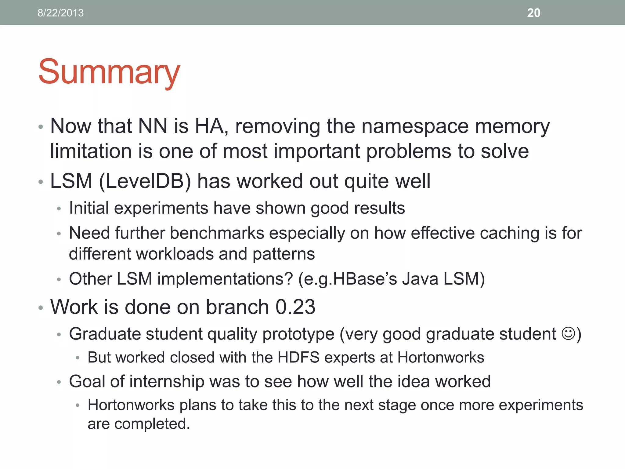 Summary
• Now that NN is HA, removing the namespace memory
limitation is one of most important problems to solve
• LSM (LevelDB) has worked out quite well
• Initial experiments have shown good results
• Need further benchmarks especially on how effective caching is for
different workloads and patterns
• Other LSM implementations? (e.g.HBase’s Java LSM)
• Work is done on branch 0.23
• Graduate student quality prototype (very good graduate student )
• But worked closed with the HDFS experts at Hortonworks
• Goal of internship was to see how well the idea worked
• Hortonworks plans to take this to the next stage once more experiments
are completed.
208/22/2013
 