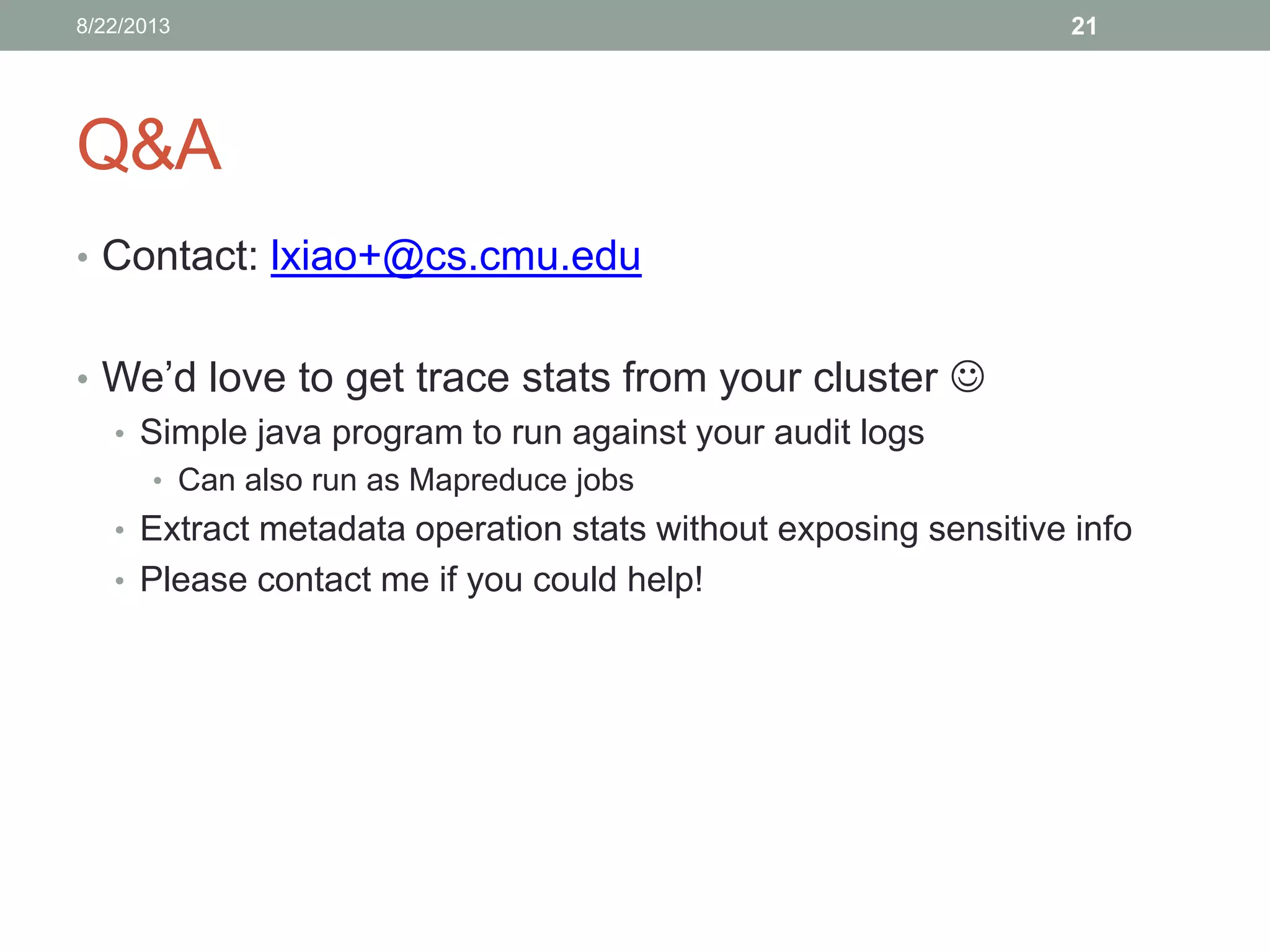 Q&A
• Contact: lxiao+@cs.cmu.edu
• We’d love to get trace stats from your cluster 
• Simple java program to run against your audit logs
• Can also run as Mapreduce jobs
• Extract metadata operation stats without exposing sensitive info
• Please contact me if you could help!
218/22/2013
 