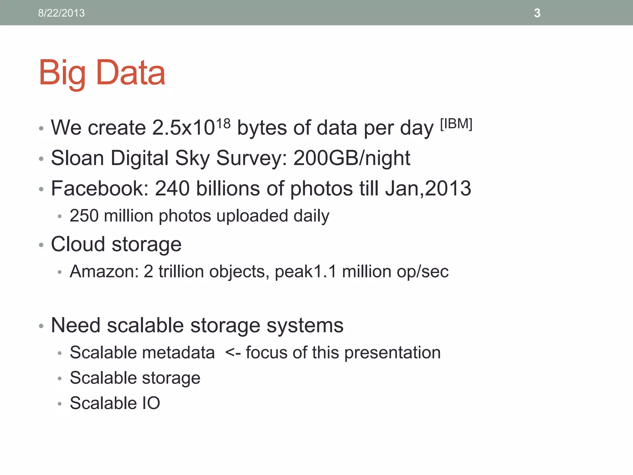 Big Data
• We create 2.5x1018 bytes of data per day [IBM]
• Sloan Digital Sky Survey: 200GB/night
• Facebook: 240 billions of photos till Jan,2013
• 250 million photos uploaded daily
• Cloud storage
• Amazon: 2 trillion objects, peak1.1 million op/sec
• Need scalable storage systems
• Scalable metadata <- focus of this presentation
• Scalable storage
• Scalable IO
38/22/2013
 