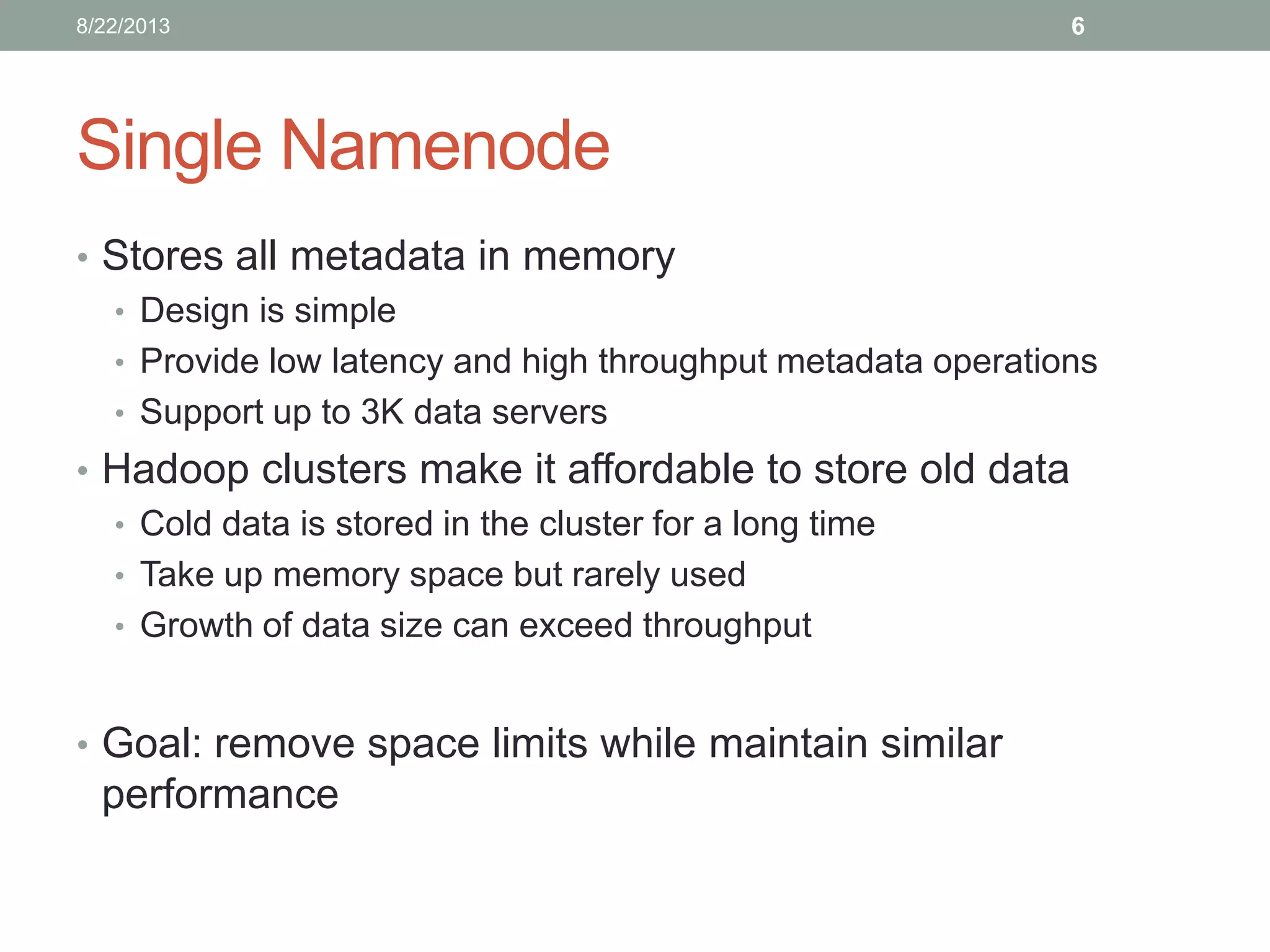 Single Namenode
• Stores all metadata in memory
• Design is simple
• Provide low latency and high throughput metadata operations
• Support up to 3K data servers
• Hadoop clusters make it affordable to store old data
• Cold data is stored in the cluster for a long time
• Take up memory space but rarely used
• Growth of data size can exceed throughput
• Goal: remove space limits while maintain similar
performance
68/22/2013
 