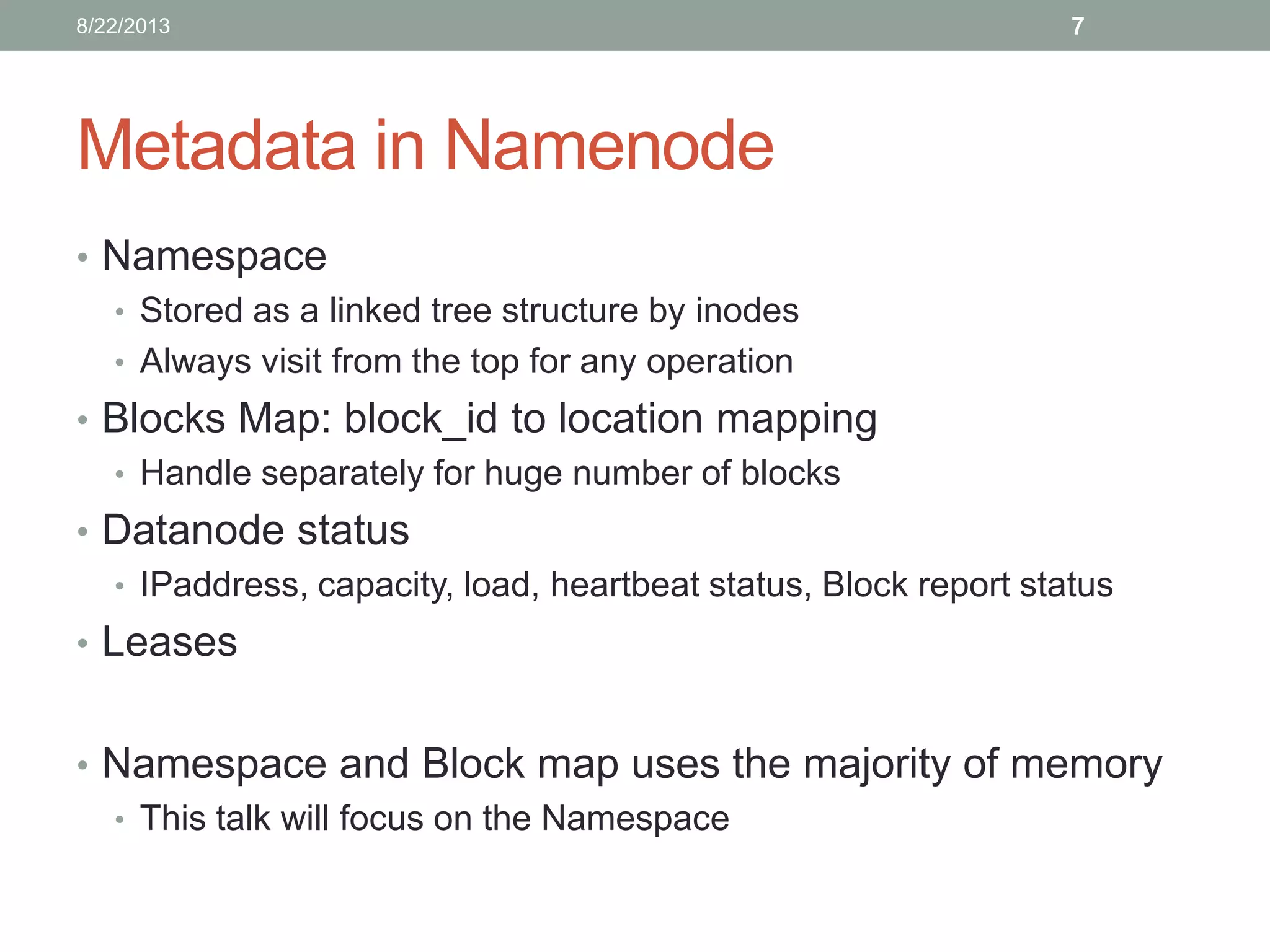 Metadata in Namenode
• Namespace
• Stored as a linked tree structure by inodes
• Always visit from the top for any operation
• Blocks Map: block_id to location mapping
• Handle separately for huge number of blocks
• Datanode status
• IPaddress, capacity, load, heartbeat status, Block report status
• Leases
• Namespace and Block map uses the majority of memory
• This talk will focus on the Namespace
78/22/2013
 