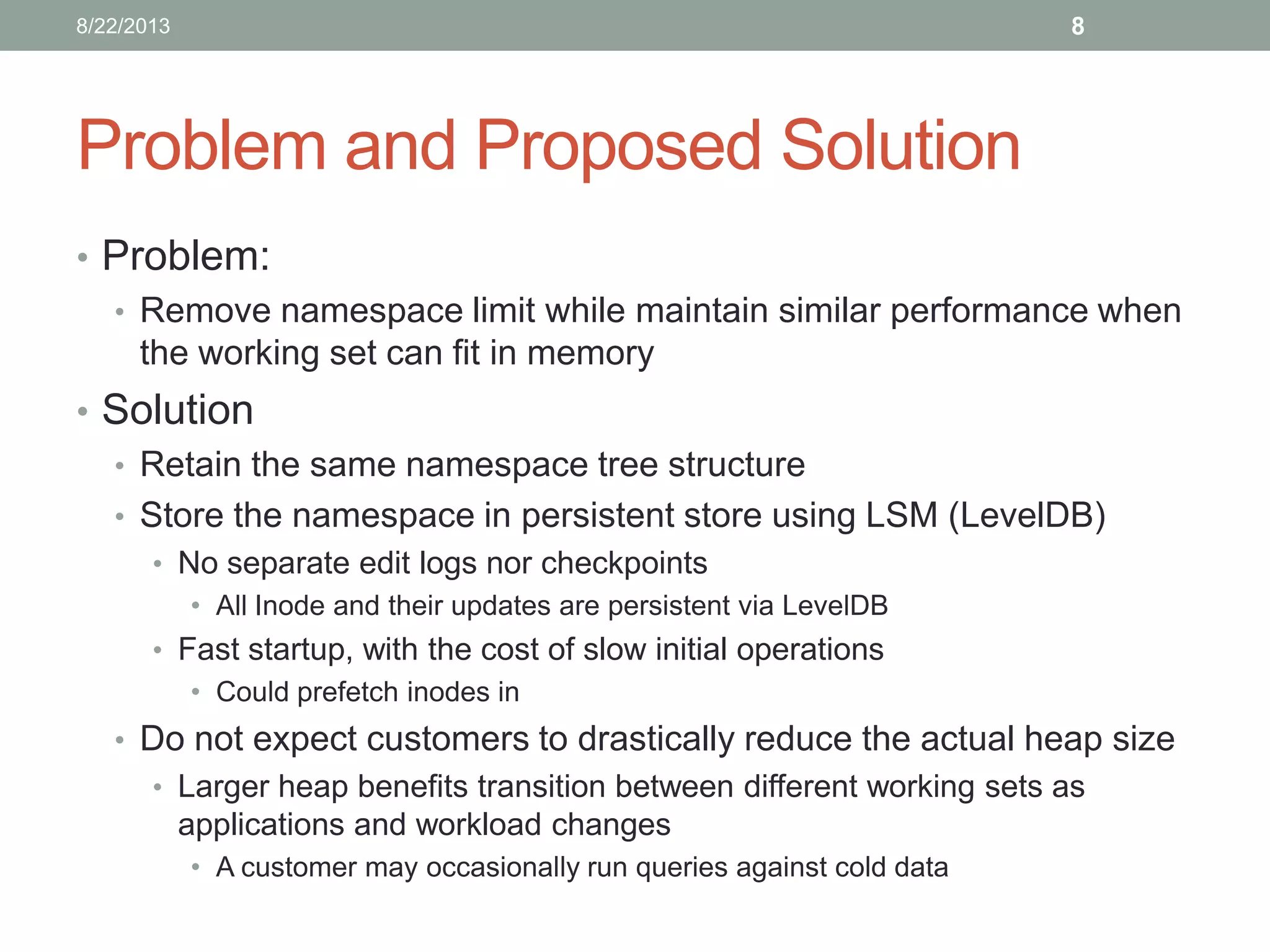 Problem and Proposed Solution
• Problem:
• Remove namespace limit while maintain similar performance when
the working set can fit in memory
• Solution
• Retain the same namespace tree structure
• Store the namespace in persistent store using LSM (LevelDB)
• No separate edit logs nor checkpoints
• All Inode and their updates are persistent via LevelDB
• Fast startup, with the cost of slow initial operations
• Could prefetch inodes in
• Do not expect customers to drastically reduce the actual heap size
• Larger heap benefits transition between different working sets as
applications and workload changes
• A customer may occasionally run queries against cold data
88/22/2013
 