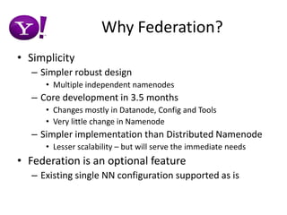 Why Federation?SimplicitySimpler robust designMultiple independent namenodesCore development in 3.5 monthsChanges mostly in Datanode, Config and ToolsVery little change in NamenodeSimpler implementation than Distributed NamenodeLesser scalability – but will serve the immediate needsFederation is an optional featureExisting single NN configuration supported as is